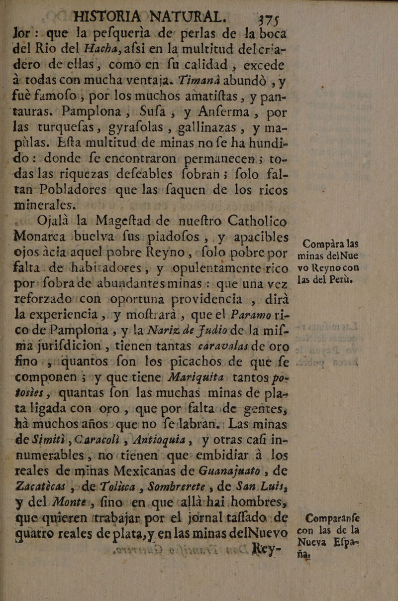 - Jor : que la pefqueria de: perlas de la boca - del Rio del Hacha, afsi en la multitud delcria- dero de ellas, como en fu calidad , excede - 4:todas con mucha ventaja. Timaná abundó , y - fué famofo:; por los muchos amatiltas , y pan- -tauras. Pamplona, Sufa , y Anferma, por - las turqueías, gyrafolas , gallinazas , y ma- &gt; púlas. Efta multitud de minas no fe ha hundi- do: donde fe encontraron: permanecen ; to- das las riquezas defcables fobrán ; folo fal- tan Pobladores que las faquen de los ricos minerales. 1 A APA e | Ojala la Mageftad de nueítro Catholico - Monarca :buelva fus piadofos , y apacibles ojos icia aquel pobre Reyno, «folo pobre por falta: de habizadores , y 'opulentamentesrico reforzado'con «oportuna providencia, dirá la experiencia , y moftrara , que el Paramo ti- Compara las minas delNue yo Reyno con las del Perú» ma jurifdicion , tienen tantas caravalas de oro componen; y que tiene: Mariquita tantos po= dosies y quantas fon las muchas «minas de pla- ta ligada con oro , que por faltaode gentes, ha muchos años que no fe.labran.:: Las minas numerables, no «tienen que embidiar 4 los reales deminas Mexicanas de Guanajaato , de Zacatecas y de Toluca , Sombrerete y de San Luis, y del Monte:, fino :en.que :alla:hai hombres, que quieren «trabajar por el jornal taflada: de quatro reales de plata, y en las minas delNuevo A AMARA A Rey- Comparanfe con las de la Nueva Elpa- ña: