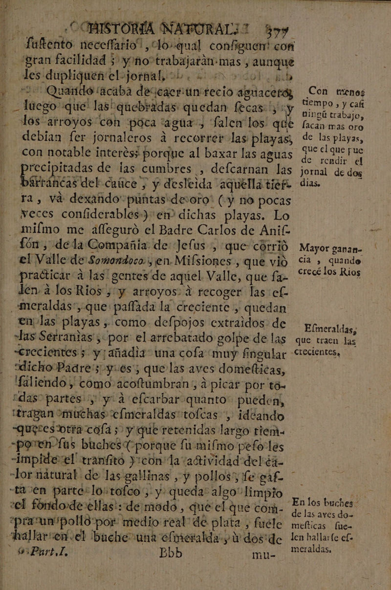1] &gt; q _«COBISTORÍA NAPURAL1 899 | Ve: da 2 Qu ] ido ¡acaba descaeriún recio aguacetó, lecas: y y de debian fer jornaleros a recorrer las: playas; con notable interés; porque al baxar las aguas A de las cumbres , defcarnan las ra, vá dexando puntas desoro' (y no pocas veces confiderables-) em dichas playas. Lo mifmo me afleguró el Badre Carlos de Anif- el Valle de Somondoco., en Mifsiones., que vió practicar a las! gentes de aquel Valle, que fa- den. alos Rios , y arroyos: 4 recoger las ef- en las playas , como. defpojos extraidos de las Serranias , por: el arrebatado golpe de las «crecientes 5 y; añadía” una cofa muy fingular dicho Padres yes; que las aves domefticas, Haliendo y como acoftumbran', á picar por tó» “das” partes y y. a efcarbar quanto” pueden, -poren fas buches (porque fumifmo pefoLés impide el' tranfitó ):con la “adi vidad delé4- -Lor nátural. de las gallinas , y pollos; fe par La Jen E arte: lo: tofco 5. y: queda: al go” limpio vel foridode elas! de modo , que el que com. praun pollo por: medio real de plata , firéle Part I, Bbb mu- Con tenos tiempo , y cafi Dingú trabajo, lacan mas oro de las playas, de rendir el Jornal de dos dias. cia , quando crecé los Rios Eflmeraldas, que traen las ” de las aves do= mefticas fue len hallarfe elo meraldas, J