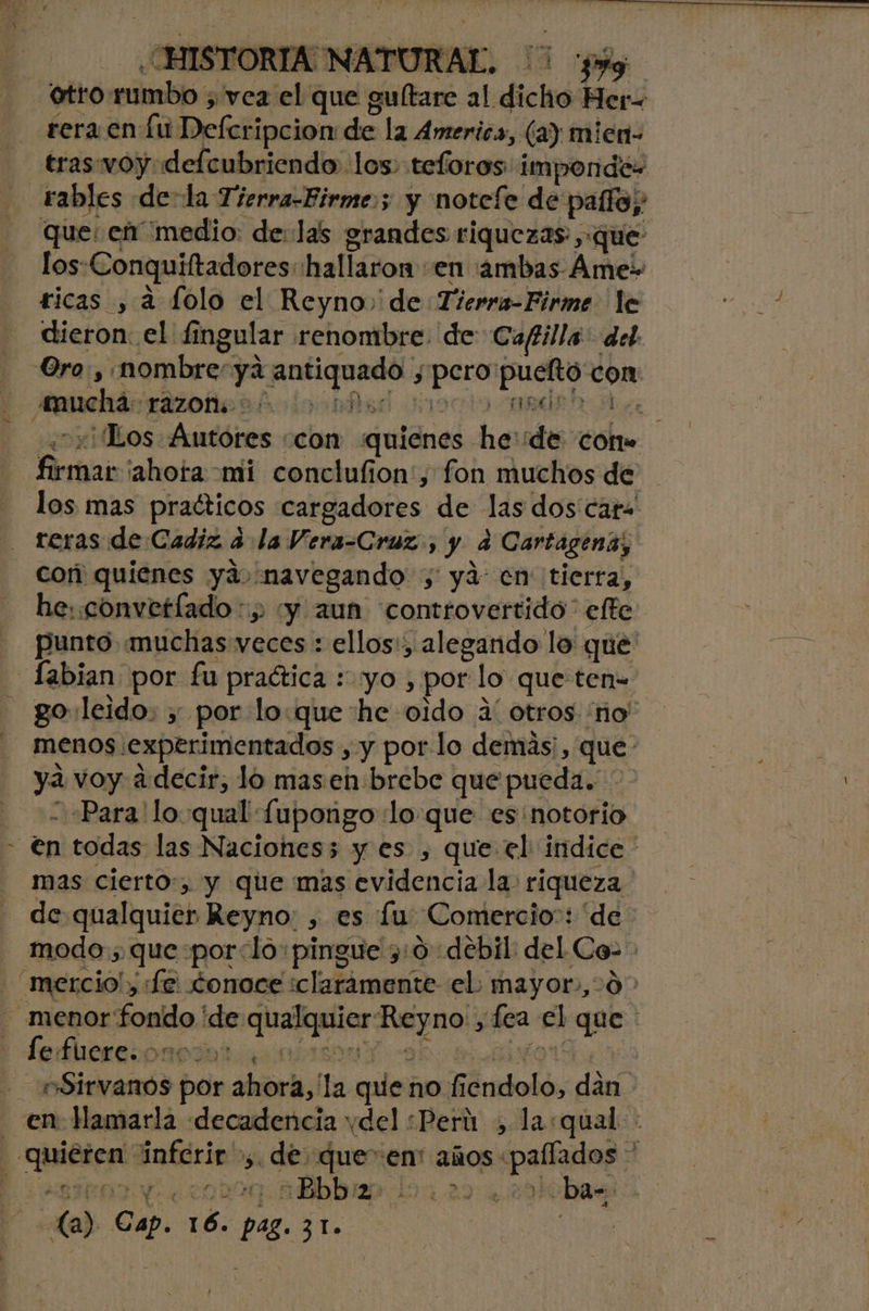 / HISTORIA NATURAL. rera en Lu Defcripcion: de la America, (a) mien- tras: woydelcubriendo los. teforos impondé- los: Conquiltadores hallaron: en ¡ambas Áme» dieron el £5 imgular renombre. de Caftilla: del yo 04 o Ios Akadóres con quienes he de coto los mas praéticos cargadores de las dos caro reras de Cadiz 3 la Vera-Cruz., y 4 Cartagena, cor quienes yá, «navegando ; ya: en tierra, he: convetlado :, “y aun controvertido” efte punto muchas veces : ellos:, alegando lo que go: leido, y por lo:que he oido á' otros 'no' menos. experimentados , y por lo demás, que ya voy a decir, lo mas en: brebe que pueda. 7 “Para 'lo qual [upongo :lo que es notorio mas cierto, y que mas evidencia la: riqueza de qualquier Reyno: , es Lu Comercio: “de modo ; que por: lo+pingue 3:0 debil del es | le fuere. o OA T | e Sidra por ahora,' la quie: no Íi dndoló, di en: lMamarla «decadencia vdel «Perú , la:qual- o nbbbiep 101.290.294 ba-. La) po ar pes 21. Load,