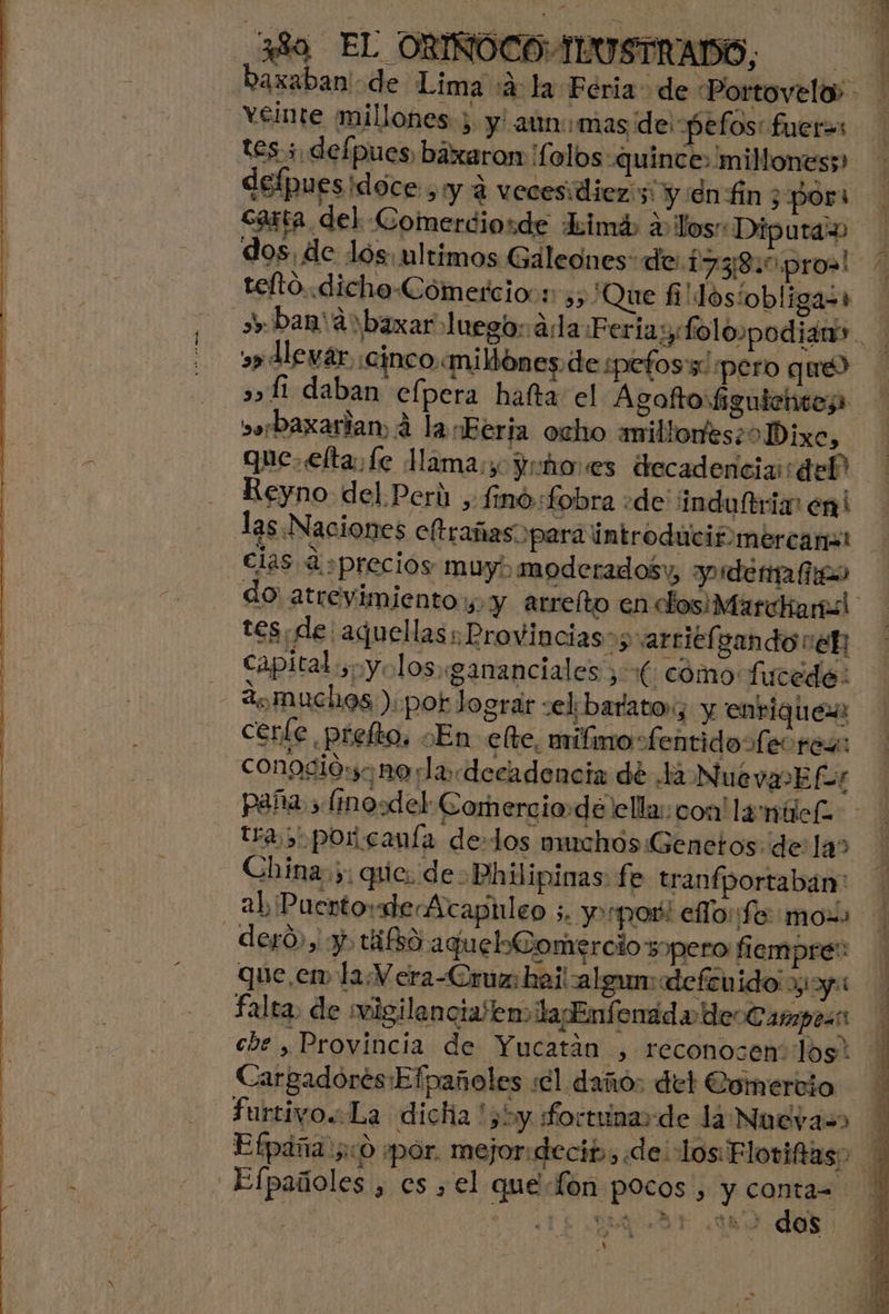 Raxaban! de Lima :a: la Feria de Portovelo> - veinte millones; y' aun mas de: pefos: fueras yt O tes 3, defpues, báxaron 'folos «quince: millones;» carta del Comerdiorde Lhimá a los” Dipura | dos. de los: ultimos Galeones: de: 17380 pro! teftó..«dicho-Cómercio:1: a, ¿Que fi'losiobligaz+ band rbaxar luego: ada Feria:yfo lopodianr. s» Mevar, ¡cinco«miMones. de spefos's pero que) 5» Li daban efpera hafta el Agaftoiguiehteza »orbaxarian, á la Berja ocho anillonesioDixe, > que. elta fe Mama: Yuho es decadencia del Rey no del.P cr Ú Y fino «fobr a de induftria” en! las Naciones eftrañaso para introduiciómércama: clas <q ¿precios muy. moderadosy, yde do atrevimiento “1 y arreíto en dos: Marchal y tes de: aquellas; Provincias»; arciéf gando re capital ¿oyo los gananciales 3 (cómo fucede: de muchos ) por lograr vel barato, y enrique certe Ñ prefto, En elte, uanilnro: “fentidoÍ. e res: conosió: nora decadencia de la Nué va Efr paña sfimosdel Comercio:dé ella: con! la miel tra 5 por canía de-los ouchós Genetos dela» China: ;: que. de. Phiipinas fe tranfportaban: alip ucrto: ade Acapileo 5. yoo! elo fe: moss -deró, y. tifbo aquelComercio spero fiempre:: que, em la. Vera-Cruz: haitalgum: defenido yy: falta, de misilencialten> laEnfenad a deoCampes q cbe , Provincia de Yucatán , reconocen los: Cargadores:Efpañoles sel dañó: del Comercio furtivo. La dicha '55y Lo etunas de la Nueva=> Y Efpáña 00 «por. mejor:decits, «de: losFloviftas? Po ICI > EN pañoles , es , el que fón pocos, y conta- ! | | d AUN AE os. A A:
