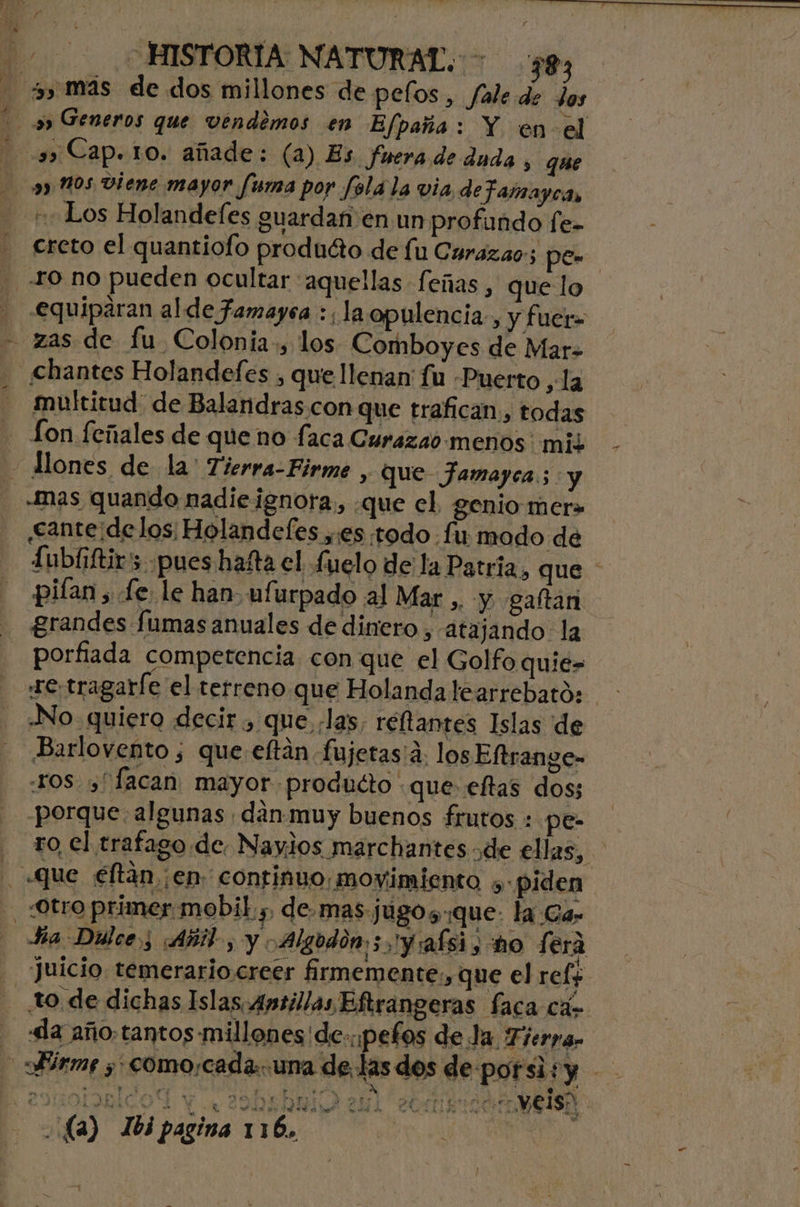 f «Los Holandefes guardan en un profundo fe- creto el quantiofo produéto de fu Curazao; pe ro no pueden ocultar aquellas feñas, que lo equiparan alde famayea :; la opulencia, y fuer= zas de fu Colonia:, los Comboyes de Mar. chantes Holandefes , que llenan fu Puerto ,la multitud de Balandras con que trafican, todas -Mas quando nadieignora, que el. genio mer» «cante:de los Holande(es ,:es todo fu modo de £ubíiftirs. pues hafta el fuelo de la Patria, que * piían , Le. le han ufurpado al Mar ,. y gaftari grandes fumas anuales de dinero , atajando: la porfiada competencia. con que el Golfo quie» No quiero decir , que ¿las reftantes Islas de Barlovento ; que eftán fujetas¡a. los Eltrange- ros,” facan, mayor producto que eftas dos; porque. algunas dan muy buenos frutos : pe- ro, el trafago de. Naylos marchantes de ellas, Ha Dillce y Añil, y Algodón; y:afsis sho Lera Juicio temerario.creer firmemente., que el ref+ «la año.tantos millones'de..pefos de Ja. Tierpan (a) 163 pagina 116. | pl