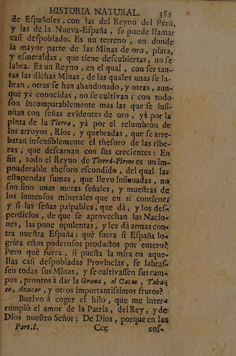 de Efpañoles ,con las del Reyno del Pera, Y las dela Nueva-Elpaña, fe puede llamar - cali defpoblado, Es un terreno , en donde la mayor parte de las Minas de oro , plata, y elmetaldas ; que tiene defcubiertas, no fe: Labra, Es un Reyno , en el qual , con fer tanz - tas las dichas Minas , de las quales unas Le la- bran , otras [e han abandonado, y otras, auñ= Que ya conocidas , no fe cultivan ; con todo: A fon incomparablemente. mas las quefe inf - allan con feñias evidentes de oro, yá por la: - pinta de la Tierra, ya por el relumbrón de - los arroyos , Rios, y quebradas , que le arre- - Batan infenfiblemente el theforo de las ribe= ras y que defcarnan con [ús crecientes : En. E An ys todo el Reyno' de Tierrá-Pirne es un ima . pouderable theloro elcondido , del qual las: . efapendas fumas , que llevo infinuadas, na. - Lon fino unas meras (eñales, y mucltras de q los _inmenfos minerales que en si cont ienez: - y filas feñas palpables, que dá; y los def . perdicios , de que fe. aprovechan las Naciow: - nes, las pone opulentas, y les diarmas cons: tra nueltra Efpañas qué fuera fi Efpaña los - grára eltos poderofos productos por entero? Pero qué fuera, fi puclta la mira en aque= Mas cafi defpobladas Provincias , fe labraf -fen todas fus Minas, y fecultivallen fuscama pos, prontosa dar la Grama , el Cacao , Tabaz 60, Azucar , y otros importantiísimos frutos2.. + Buelyo 4 coger el hilo, que me inter= _rumpió el amor de la Patria, delRey , yde 334 Ñ E Dios nueítro Señor; De Dios, porque en lag + Por tl, b Cce ns cols