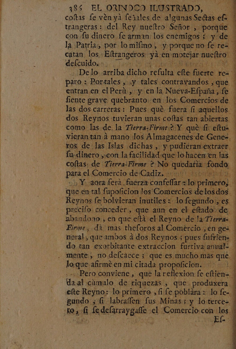 trangeras : del Rey nueftro. Señor | E porque. con. un dinero fe arman: los enemigos ; y de. la Patrias por lo mifino | hy y porque : no fe rez catan Tas: Eltrangeros: Edo en abran nueltro paro : Portales , y: tales. contravandos. que fiente grave quebranto: en: los Comercios de dos Reyros tuvieran unas coltas tan abiertas fu-dinero ;+con la facilidad:que lo hacen en las coftas, de Tierra:Firme ? No. quedatia. fondo. para, el Comercio de Cadiz. 0000000 , Y aora ferá fuerza ate tacaran! primero; que en:tal fupoficion los'Comercias delosdos. Reynos fe bolvieran inutiles: lo fegundo:, es precilo conceder, &gt; que aun: en el. eftado' de. do tan exorbitante extraccion furtiva: anual mente., no defcaece ; que es mucho: mas que, loque afirmé en mi citada propoficion. 0! Pero conviene , que la reflexion fe cftieno | al cánvalo de: riquezas , que: produxera efte Reyno: lo primero , 11 fe poblára 2 lo fe-.| gundo 3 fi. labraflen fus Minas; y loterces S $ - a dar A A ¿