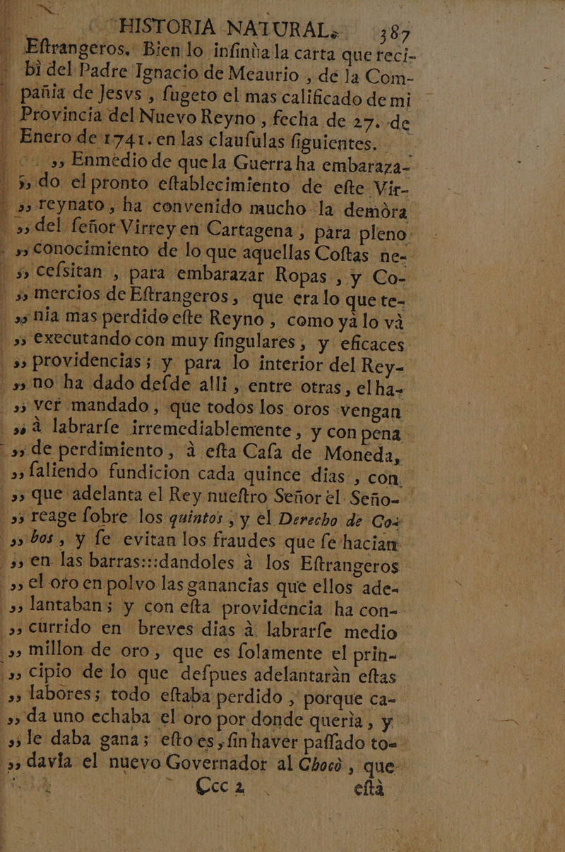 + E 4 % Je! ES Ao p ys Ú 1% 3 8 5. 8 . P ) :q k : A ke y d CO HISTORIA NATURAL, 387 Eftrangeros. Bien lo infinda la carta que reci- bi del Padre Tenacio de Meaurio , dé la Com- Provincia del Nuevo Reyno, fecha de 27. de Enero de 1741.en las claufulas figuientes, 3» Enmedio de quela Guerra ha embaraza- 5, do elpronto eftablecimiento de elte Vir- s,teynato, ha convenido mucho la demora »» executando con muy fingulares , y eficaces »» Ver mandado , que todos los oros vengan .» de perdimiento, a elta Cala de Moneda, “»»faliendo fundicion cada quince dias , con &gt;, Currido en breves dias a labrarfe medio. &gt;, millon de oro, que es folamente el prin» 3» Cipio de lo que defpues adelantarán eltas s» labores; todo eltaba perdido &gt; porque ca- »» da uno echaba el oro por donde queria, y le daba gana; efto'es,finhaver paííado to= »» davía el nuevo Governador al Chocó , que: oa a