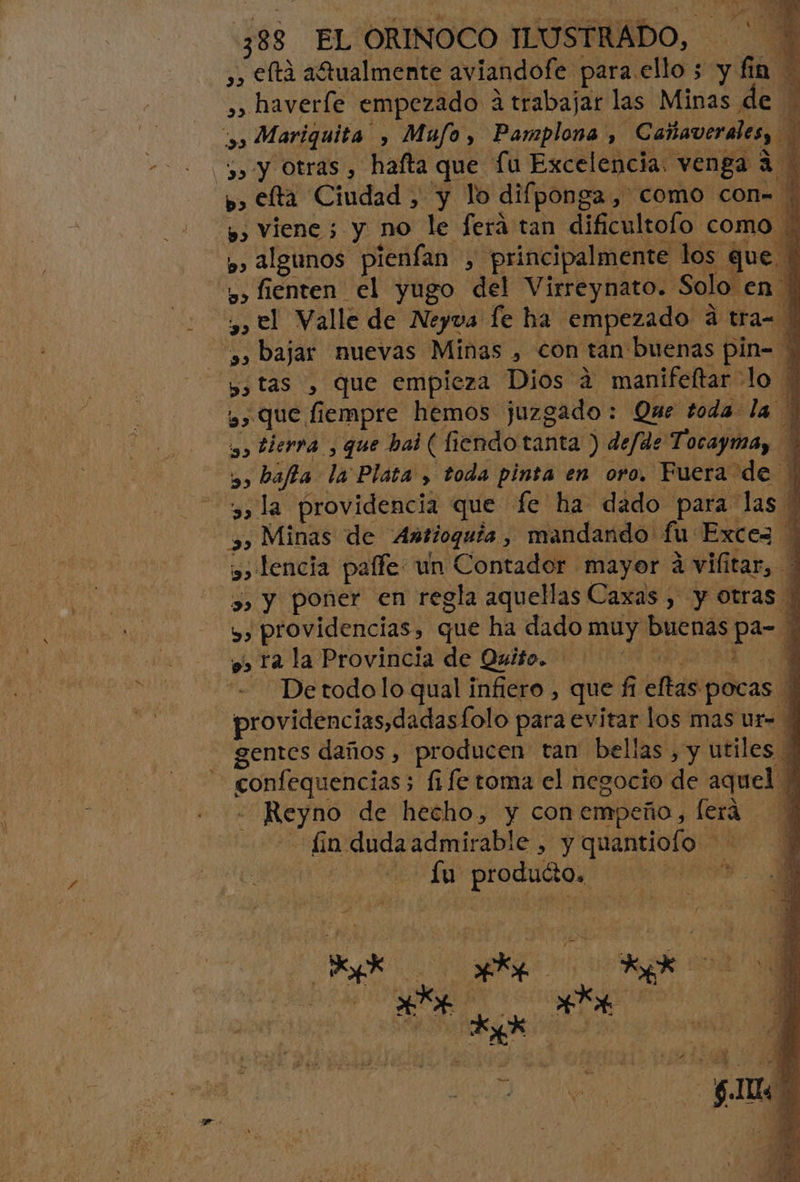 ,, eltá afualmente aviandofe para ello ; y vta A », haverle empezado a trabajar las Minas de | ,» Mariquita , Mufo, Pamplona , Cañaverales, 3» y Otras , hafta que fu Excelencia. venga a | b> elta Ciudad, y lo difponga , como con= p» Viene 5 y no le Será tan dificultofo como A p> Algunos pienfan , principalmente los que | : u» fienten el yugo del Virreynato. Solo en | , el Valle de Neyva fe ha empezado a tra 1 »» bajar nuevas Minas , con tan buenas a 4 y, tas , que empieza Dios 4 manifeltar- lo y» Que fiempre hemos juzgado : Que toda la yo tierra , que hai (di fiendo tanta ) defde Tacoma, y, bafta la Plata , toda pinta en oro. Fuera de : 3» la providencia que fe ha dado para las | 5, Minas de Antioquia , mandando fu: Excez | y» lencia paffe un Contador mayor á vilitar, 3, Y poner en regla aquellas Caxas , y Otras y, providencias, que ha dado ios buenas pa % 9, ra la Provincia de Quito. A “Detodolo qual infiero , que fi efas pocas providencias,dadasfolo para evitar los mas ur- gentes daños , producen tan bellas, y utiles a io 5 fife toma el negocio de aquel * di de hecho, y conempeño, [era fin dudaadmirable , y quantiofo eE Ly producto. JE
