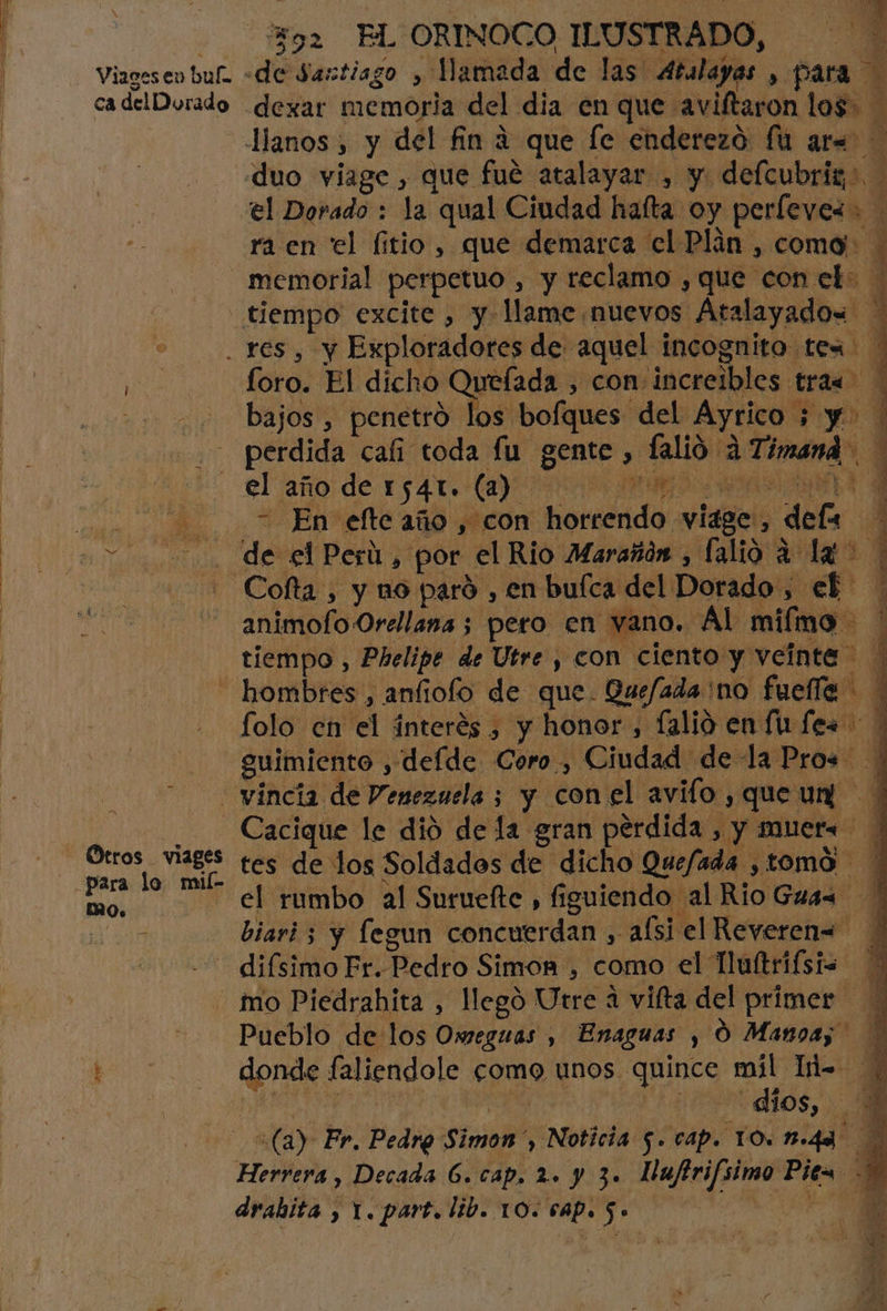 . H Viageseo buf «de Santiago , Mamada de las Atalayas , para ra en el fitio, que demarca el Plán , coma memorial perpetuo , y reclamo , que con et: tiempo excite , y llame nuevos Atalayado= - res, y Exploradores de aquel incognito tex | foro. El dicho Queíada , con increibles tra« : - bajos , penetró los bofques del Ayrico ; y perdida cali toda fu gente, falió a Timand _ el laño de 1.541. (1) AP RA Ana patio En eflteaño, con horrendo viage, dels 2. de elPerú, por el Rio Marañón , lalio a la + Cofta, y no paró , en bufca del Dorado , ef animofo Orellana ; pero en vano. Al miímo tiempo , Phelipe de Utre , con ciento y veínte hombres , anfiolo de que. Quefada'no fuelle * folo en el interés , y honor, lalió en (Ufes guimiento , deíde Coro, Ciudad de la Pro+* - vincia de Venezuela ; y conel avifo,queun +: Cacique le dió de la gran perdida , y muer= ' tes de los Soldados de dicho Quefada , tomo el rumbo al Suruefte , figuiendo al Rio Gruas * : biari ; y legun concuerdan , alsi el Reveren= * | difsimo Fr. Pedro Simon , como el Tlultrifsis mo Piedrahita , llegó Utre a vifta del primer E Pueblo de los Oxmeguas , Enaguas , O Manga donde faliendole como unos quince míl Ii= | (a) Fr. Pedro Simon , Noticia 5. cap. TO. B-4A Herrera , Decada 6. cap, 2. y 3. Nufirifsimo Pit= 2 drahita , 1. part. lib. 10. 6AP. $. AAA sisas A Otros viages para lo mil- MO. Ae