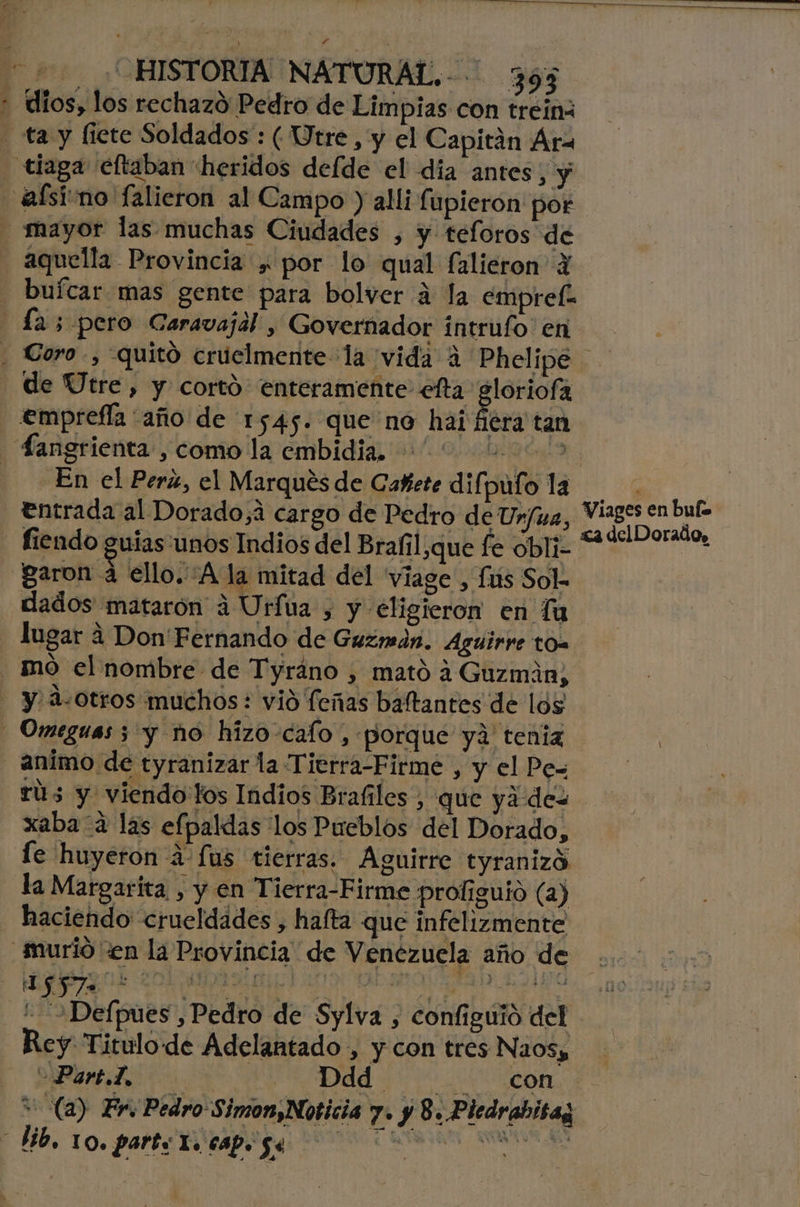 2 ¿HISTORIA NATURAL.-- 395 + dios, los rechazó Pedro de Limpias con trein - ta y ficte Soldados : (Utre, y el Capitán Ara tiaga eltaban heridos defde el dia antes, y alsirno falieron al Campo y alli fupieron por - mayor las muchas Ciudades , y teforos de aquella Provincia y por lo qual falieron 4 - buícar mas gente para bolver a la empref- La; pero Caravajal , Governador intrufo en de UÚtre, y cortó enteramente efta gloriofa emprefía “año de 1545. que no hai Ééra tan Sangrienta , como la embidia. 1436 En el Pera, el Marqués de Cañete difpulo la | 6 !. A: le Pedra deTI» Viages en buf= entrada al Dorado,á cargo de Pedro de Urfua, Pa delDorado, fiendo guias unos Indios del Brafil,que fe obli= garon a ello. Ala mitad del 'viage , fis Sol. dados matarón a Urfua , y €ligieron en lu lugar 4 Don'Fernando de Guzmán. Aguirre tO= mo el nombre de Tyráno , mató 4 Guzmán, - y, A-0tros muchos: vió feñas baftantes de los - Omeguas 5 y no hizo-cafo , «porque ya tenia animo de tyranizar la Tierra-Firme , y el Pe= rús y viendo fos Indios Brafiles , que yá des xaba a las efpaldas los Pueblos del Dorado, le huyeron á-fus tierras. Aguirre tyranizó la Margarita , y en Tierra-Firme profiguio (a) haciendo crueldades , hafta que infelizmente murió «en la Provincia de Venezuela año de ' Defpues , Pedro de Sylva , configuió del Rey Titulo de Adelantado , y con tres Naosy Part.T, | Dd CO (a) Fr. Pedro Simon,Noticia 7» y 8. Pledrabisaz