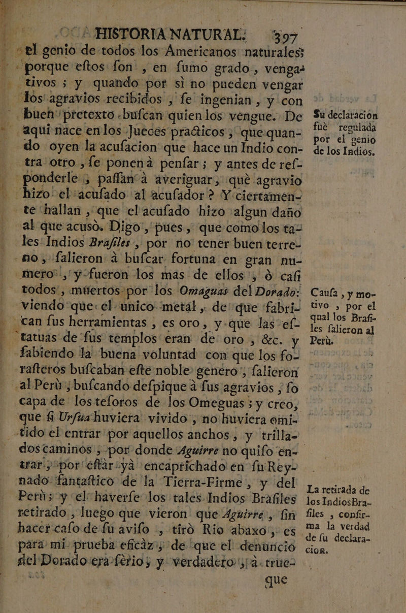 - «tl genio de todos los Americanos naturales; «porque eltos: fon , en fumo grado, vengas -. Uyos 5 y quando pot si no pueden vengar los agravios recibidos , le ingenian , y con bueh pretexto «bufcan quien los vengue. De “aquí nace enlos Jueces pradticos , que.quan- - do oyen la acufacion que hace un Índio con- tra otro ,Íe ponená penfar; y antes de ref- - ponderle ;, palíaná averiguar, que agravio hizo el:acufado al aculador ? Y ciertamen- te hallan , que el acufado hizo algun daño - al que acuso. Digo', pues, que:comolos ta- les: Indios Brafiles , por no' tener buen terre- mo, falieron a bufcar fortuna en gran nu- _mero”,y-fueron los mas de ellos ', $ caf todos, múertos-por los Omazuas del Dorado: viendo que: el- unico metál y de' que fabri - can [us herramientas , es oro, y-que las e(- - tatuas de fus templos eran de' oro , Sec. y - fabiendo la buena voluntad con que los fo- _Yafteros bufcaban efte noble» genero; falieron al Perú; buícando defpique á fus agravios , fo capa de losteloros de los Omeguas ; y creo, que $ Ur/ua huviera vivido, no huviera omi- fe dostaminos , por donde Aguirre no quifo en» trar Spor“eftariya encaprichado en fu Re y= nado fantaftico de la Tierra-Firme,, y del - Perús y el: haverfe los tales Indios Brafiles retirado , luego que vieron que 4guirre, in hacer cafo de Lu avifo -, tiró Rio abaxo', es - para: mi prueba eficaz; de “que el: denuncio slel Dorado era ferios y verdadero, 4. trues Ls que k Su declaracion fué regulada por el genio de los Indios, Caula , y mo- tivo , por el les lalieron al Perú. A los IndiosBra.. files , confir- de lu declara cion.