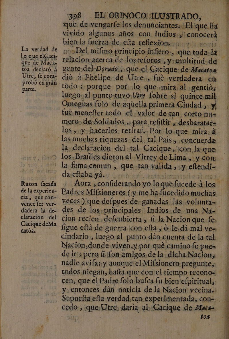 La verdad de La que elGacir que de Macaz toa declaró 4 Utre, fe com- probo en gran parte. Razon facada cia, que con- vence [er ver- dadera la de- claracion del Cacique deMa Catóda 398 EL ORINOCO: ILUSTRADO, que de vengaríe los denunciantes: ¿El que ha dio 1 Phelipe de Utre,., fué ¡verdadera en todo ; porque por lo que. mira, al .gentiós luegoal punto:tuvo Utre fobre:si quincé mil Omeguas foló de.aquella primera Ciudad. y fue menefter todo el valor .de:tan. cofto-nu= la fama.comun ,, quetan valida , y eftendi- daseltabayder ooo, entra ia del des de los«principales Indios: de. -una Na- cion recien, defenbierta , f1 la Nacion que fe: [gue efta de guerra ¡con:efta , 0: le.dá.mal ve=: Nacion,donde viven,y.por qué caminofe pue- nadie avifa; y aunque el Mifsionero preguntes: todos niegans:halta que con el tiempo recono= cen, que el Padre folo bufca fu bien elpiritual,. y entonces dan noticia de la Nacion vecinas: cedo , queUtre, daria al ¡Cacique de Maca= ses | | 108 A