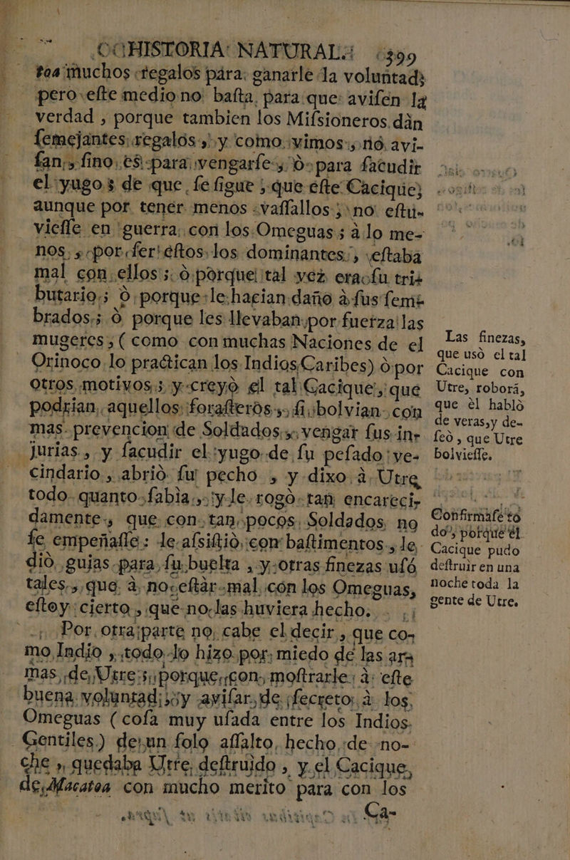 - ¿.OCHISIORIA: NATURAL: ¿399 l[emejantes regalos»! y como :vimos:;:1ió. ayi. fan,» fino .e3i-para wengarfe,0- para fatudir el :yugo3 de que. fe figue ; que élte Cacique; aunque por. tener menos «vaflallos3no' efi. nos. ; «por fer'eftos los dominantes., veftaba butario;; 0 porquesle:hacian daño dfus Teme brados;; 0 porque les llevaban. por fuerza! las mugeres , ( como con muchas Naciones de el Orinoco lo praérican los IndiosCaribes) d:por Otros motivos; y-creyo el tal Gacique, que podrian, aquellos: forafterós-, 1 bolvian-con mas- prevencion; de Soldados.s, vengar £us ¡nr pecho , y dixo ¿2 Utre todo. quanto fabia.,: ¡y le, 1080. tam encarecir damente., que. con. tan. pocos: Soldados, no tales, , que: a, noceftarmal,.cón los Omeguas, eftoy: cierto. ,:que-no.las huviera hecho. mo Indio ,todoJo hizo. por, miedo de las ara Inas, de Uste:5porque,¡gon, moftrarle: d: efte buena. voluntad; soy ayilar, de ¡fecreto, 4: log, Omeguas (cofa muy ufada entre los Indios. Cie » quedaba Jrre, deftruido , y. el Cacique, Gi/lacatoa con mucho merito para con los 4 Ma Y eo de EN ra A ao LT A ¿AN . Un A TN E € ta ers 3 A te E eri Lo 1% $3 > : a K Las finezas, que uso el tal Cacique con Utre, roborá, que él habló de veras,y de- le0 , que Utre bolviefle. Confirmafeto do” potque él. Cacique pudo deftruir en una noche toda la gente de Utre,