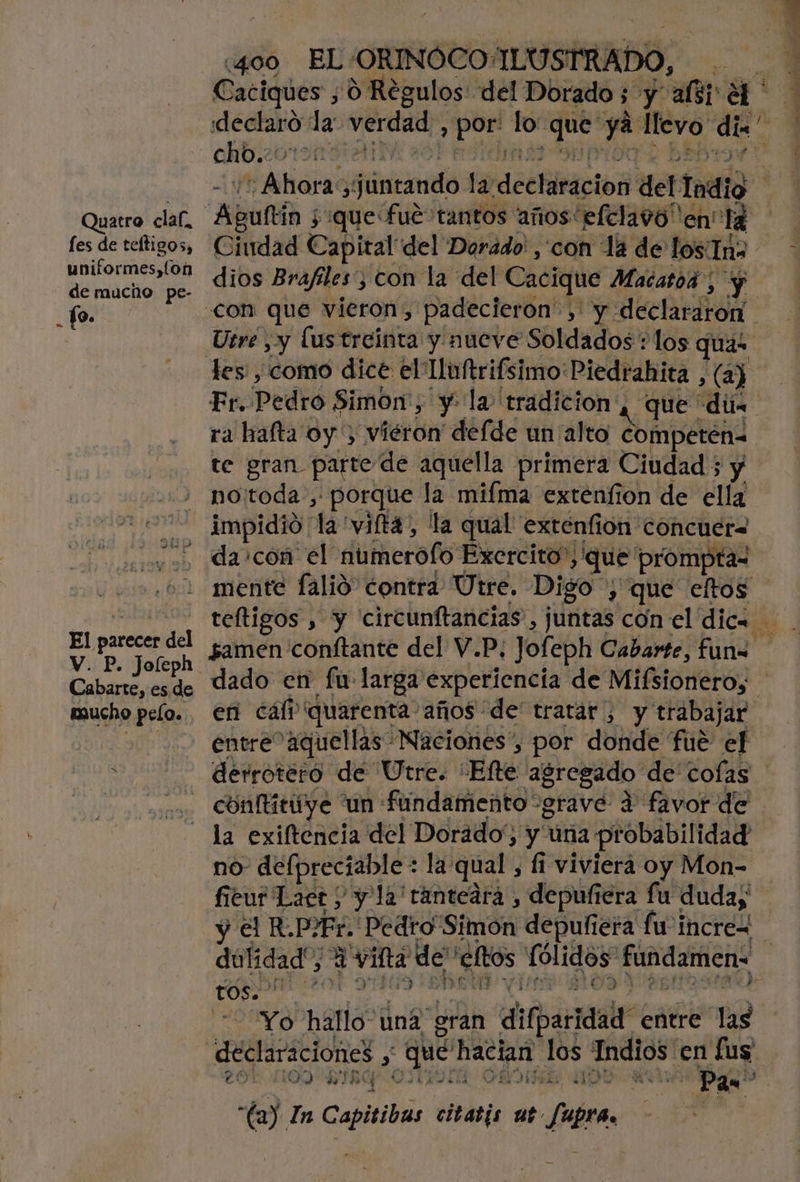 Quatro claf, fes de teltigos, uniformes, fon de mucho pe- To. El parecer del V. P. Joleph Cabarte, es.de mucho pelo. «400 EL-ORINOCO: ILUSTRADO, | Caciques ,0 Regulos del Dorado; y lá declaró la verdad » por: lo dh Ei llevo de chb.: dios Brafiles;; 3 con la del Cacique Macatod y les: , como dice el Iluftrifsimo Piedrahita , (a) ra hafta oy) vieron deíde un alto competén= te gran parte de aquella primera Ciudad ; y no:toda , porque la mifma extenfion de ella impidió la 'vifta, la qual extenfion concuera da con el ñumerofo Exercito”; &gt; que prompta- mente falió” contra Útre. Digo y que eltos en cálv quarenta: años de' tratar , y trabajar entre aquellas Naciones”, por donde fué ef derrotero de Utre. Efe agregado de cofas conftititye 'un fundamento “grave d favor de la exiftencia del Dorado', y una probabilidad no- defpreciable : la: qual , 1 viviera oy Mon- fiéeur Laer / y l2'ránteára , depufiera fu duday % y tos. ] Yo hallo: una gran dfpáraalr entre las 20% 1109 IR OJEDA chido Pan? la) In Capitibas citatis ab Supra |