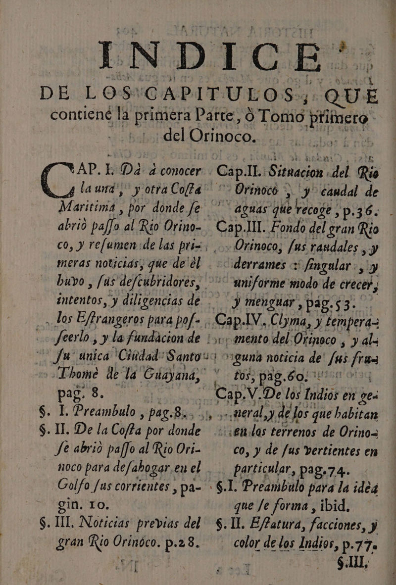 Qui E '&gt;AP.L- DA a conocer la und; y otra Cofa* abrió pala, al Rio Orino= co, y re[umen de las pri=. meras noticias, que de'el , los Effrangeros para pof- ¡ feer lo ,) la fundacion de _fu- única 'Cindad: Santos pag. S. | S. 1. Preambulo , paz. 8. Je abrio paffo al Rio Ori- Golfo Jus corrientes , pa= &gt; gin. TO. $. UL, Noticias previas del gran Rio po ó p- .28. 1[ Cap. IL. Situacion del Rio - Orenoco &gt;, y candal de aguas que recoge , ,p.36. sel TT. Fondo del gran Río Orinoco, fus rasdales , y Alfobriciós y fingular., y dto modo de ds EA A ¿piel del 1 PO) á y $ guna noticia de Js /ru= £os, 128. Boniisn ota weral, &gt;). de los: que habitan : «et. las terrenos de Orino= co, y de fus vertientes en particular, pag.74. S.L Predmbulo para la ideg que Je forma , ibid, $. 11. E/?atura, facciones, y color de los Indios, p. 770 $All,