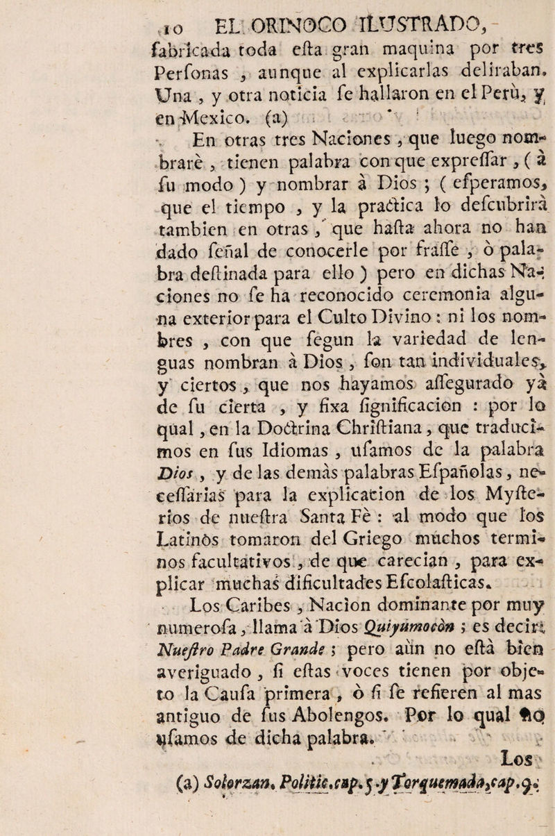 fabricada toda efta gran maquina por tres Perdonas 3 aunque al explicarlas deliraban. Una , y otra noticia fe hallaron en el Perú*'y en México, (a) * ! En otras tres Naciones , que luego nom¬ braré > tienen palabra con que expreífar , ( á fu modo ) y nombrar á Dios ; ( efperamos* que el tiempo * y la pra&ica lo defeubrirá también en otras / que hada ahora no han dado feñal de conocerle por fraífe y ó pala* bra deftinada para ello) pero en dichas Na-, dones no fe ha reconocido ceremonia algu- ría exterior para el Culto Divino : ni los nom¬ bres , con que fegun la variedad de len¬ guas nombran á Dios, fon tan individuales^ y ciertos , que nos hayamos aífegurado ya de fu cierta , y íixa lignificación : por lo qual, en la Doctrina Chriftiana, que traduci¬ mos en fus Idiomas , ufamos de la palabra Dios y y de las demás palabras Efpañolas , ne« eeífarias para la explicación de los Myfte- rios de mteftra Santa Fe : al modo que los Latlnós tomaron del Griego muchos termi- nos facultativos , de que carecían , para ex¬ plicar muchas dificultades Efcolafticas* Los Caribes y Nación dominante por muy numeróla yllama á 'Dios Quiyumocon ; es decir*, Nuejiro Padre Grande ; pero aun no eftá bien averiguado, fi eftas voces tienen por objc« to la Caufa primera , ó fi fe refieren al mas antiguo de fus Abolengos. Por lo qual ftQ ufamos de dicha palabra. ' ‘ * Los (a) Solorzan* Polith* cufr 5 *y • 9*