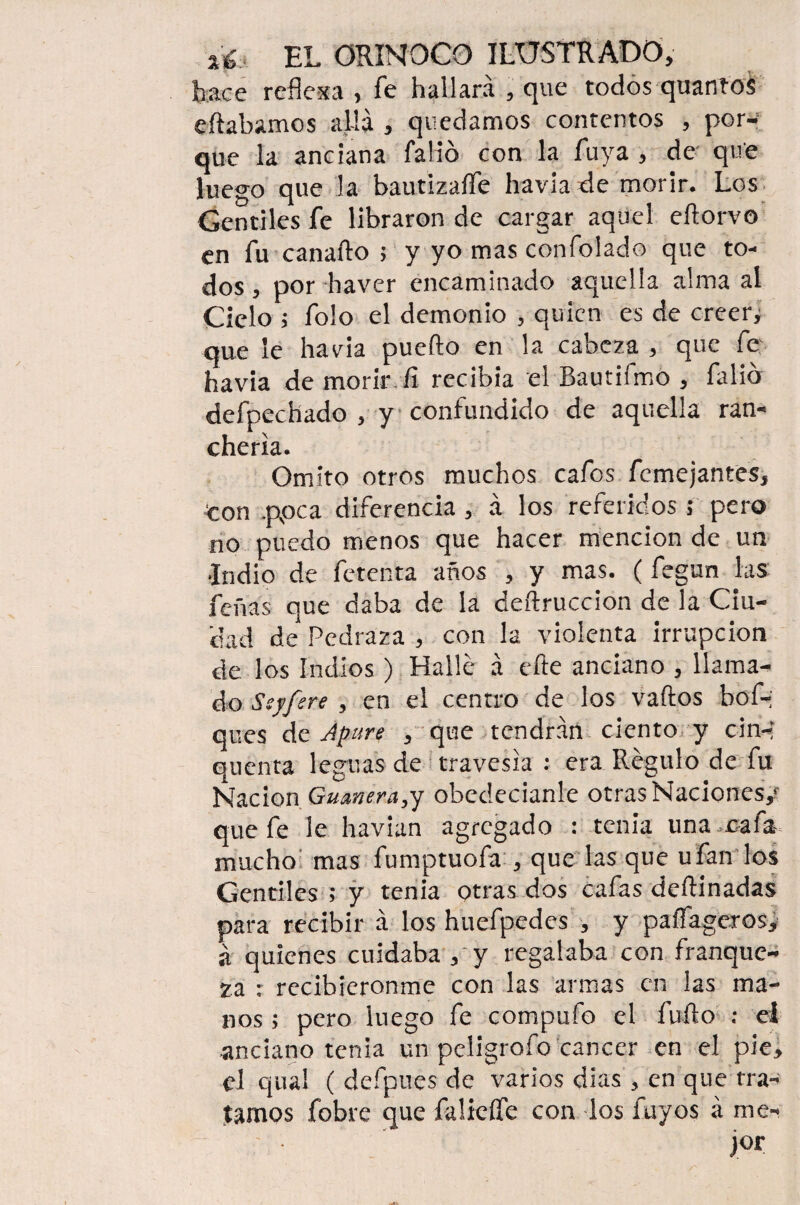 hace reflexa , fe hallará , que todos quantos eftabamos allá , quedamos contentos , por¬ que la anciana falló con la Tuya , de que luego que la bautizaífe havia de morir. Los Gentiles fe libraron de cargar aquel eílorvo en fu canaílo ; y yo mas confolado que to¬ dos , por haver encaminado aquella alma al Cielo i folo el demonio , quien es de creery que le havia puedo en la cabeza , que íe havia de morir fi recibía el Bautifmo , Calió defpechado , y confundido de aquella ran¬ chería. Omito otros muchos cafos femejantes, Con .ppea diferencia, á los referidos ; pero no puedo menos que hacer mención de un •Indio de fetenta años , y mas. (fegun las feñas que daba de la deífruccion de la Ciu¬ dad de Pedraza , con la violenta irrupción de los Indios ) Halle á efte anciano , llama¬ do Ssyfere , en el centro de los vados bof-; ques de Apure , que tendrán ciento y cin-* quenta leguas de travesía : era Régulo de fu Nación Guanera,y obedecíanle otras Naciones/ que fe le havian agregado : tenia una .cafa- mucho mas fumptuofa , que las que ufan los Gentiles ; y tenia otras dos cafas dedinadas para recibir á los huefpedes , y paíTageros, á quienes cuidaba , y regalaba con franque¬ za : recibiéronme con las armas en las ma¬ nos ; pero luego fe compufo el furto : el anciano tenia un peíigrofo cáncer en el pie, el qual ( defpues de varios días , en que tra¬ íamos fobre que falieífe con ios fuyos á me- • ' jor