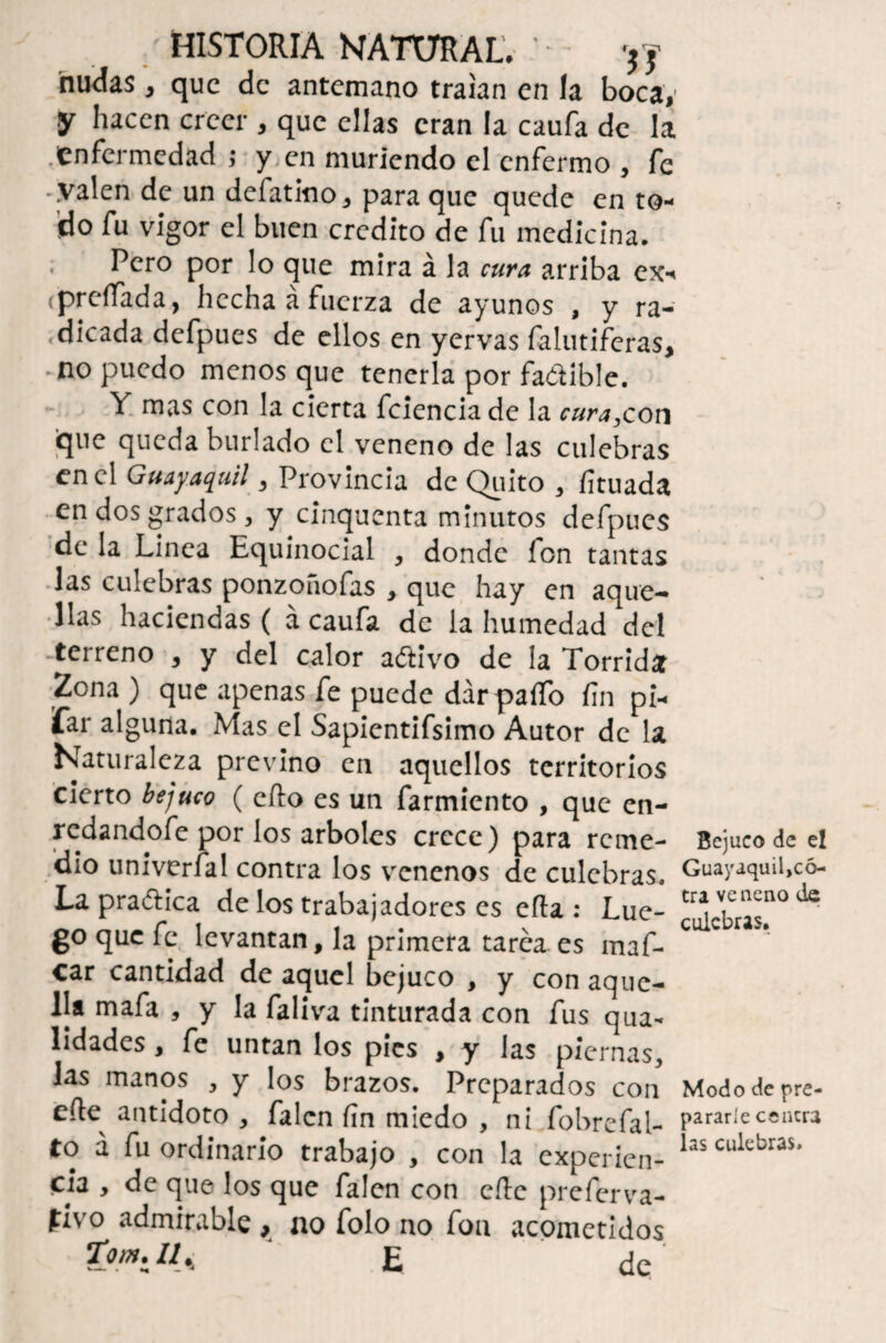 nudas , que de antemano traían en la boca,' y hacen creer , que ellas eran la caufa de la .enfermedad ; y en muriendo el enfermo , fe -.valen de un defatlno, para que quede en to¬ do fu vigor el buen crédito de fu medicina. Pero por lo que mira á la cura arriba ex- (prefTada, hecha a fuerza de ayunos , y ra¬ dicada defpues de ellos en yervas falutiferas, -no puedo menos que tenerla por fadible. Y mas con la cierta fcienciade la cura,con ¡que queda burlado el veneno de las culebras en el Guayaquil, Provincia de Quito , íituada en dos grados, y cinquenta minutos defpues de la Linea Equinocial , donde fon tantas las culebras ponzoñofas , que hay en aque¬ llas haciendas ( á caufa de la humedad del -terreno , y del calor adivo de la Tórrida Zona ) que apenas fe puede dar pallo fin pi¬ far alguna. Mas el Sapicntifsimo Autor de la Naturaleza previno en aquellos territorios cierto bejuco ( cito es un farmiento , que en- redandofe por los arboles crece) para reme- Bejuco de el dio univerfal contra los venenos de culebras. Guayaquil,có- Lapradica de los trabajadores es ella: Lúe- edebras!10 ^ go que fe levantan, la primera tarea es maf- C car cantidad de aquel bejuco , y con aque¬ lla mafa , y la faliva tinturada con fus qua- lidades, fe untan los pies , y las piernas, Jas manos , y los brazos. Preparados con Modo depre¬ co antidoto , falen fin miedo , ni fobrefal- pararíe centra to á fu ordinario trabajo , con la experien- hs cukbras' fia , de que los que falen con elle preferva- pivo admirable , no folo no fon acometidos Ton. 11 < J E de