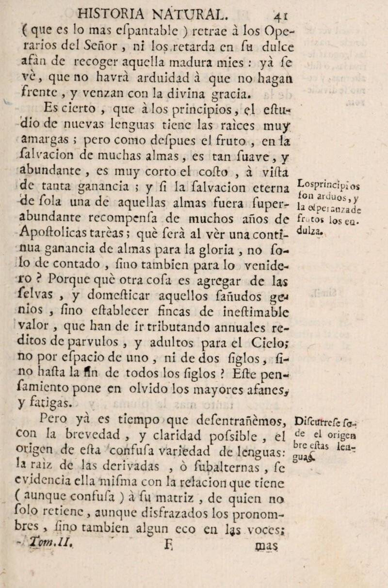 ( que es lo mas cfpantable ) retrae á los Ope¬ rarios del Señor , ni los.retarda en fu dulce afán de recoger aquella madura mies : ya fe ve, que no havrá arduidad á que no hagan frente , y venzan con la divina gracia. Es cierto , que á los principios, el eñu- dio de nuevas lenguas tiene las raíces muy amargas ; pero como deipues el fruto , en la falvacion de muchas almas, es tan fuave, y abundante , es muy corto el coño , á viña de tanta ganancia ; y fi la falvacion eterna de fola una de aquellas almas fuera fuper- abundante recompenía de muchos años de Apoñolicas tareas; qué ferá al ver una conti¬ nua ganancia de almas para la gloria , no fo¬ fo de contado , fino también para lo venide¬ ro ? Porque qué otra cofa es agregar de las fclvas * y domefticar aquellos fañudos ge* nios , fino eftablecer fincas de ineftimable valor, que han de ir tributando annuales re¬ ditos de párvulos , y adultos para el Ciclo; no por efpacio de uno , ni de dos figlos, fi¬ no baña la fin de todos los figlos ? Eñe pen- famiento pone en olvido los mayores afanes* y fatigas.. ; Pero ya es tiempo que defentrañemos, con la brevedad , y claridad pofsible , el origen de eña confufa variedad de lenguas: la raíz de las derivadas , ó fubaltcrnas , fe evidencia ella milma con la relación que tiene ( aunque confuía ) á fu matriz , de quien no folo retiene, aunque disfrazados los pronom¬ bres , finp también algún eco en l^s voces; ~ XpM'lI, E mas Losprincíplos ion arduos, y la el peí anzade fruCOS ios eQ. dulza* Difcinrefe fa- de el origen bre ellas iea- gu*£