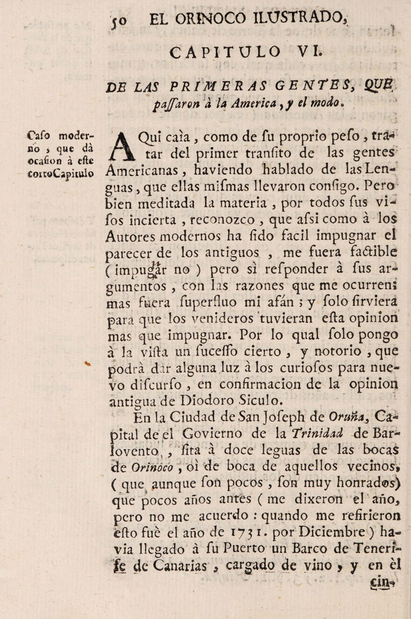 CAPITULO VI. DE LAS PRIMERAS GENTES, QUÉ pajfaron .1 la America, y el modo. Cafo moder¬ no i que da ©cafion á eíle coí toCapitulo AQuí caía , como de fu proprio pefo, tra¬ tar del primer tranííto de las gentes Americanas, haviendo hablado de las Len¬ guas , que ellas mifmas llevaron coníígo. Pero bien meditada la materia , por todos fus vi- fos incierta , reconozco , que afsi como á los Autores modernos ha (ido fácil impugnar el parecer de los antiguos , me fuera faólible ( imputar no ) pero si refponder á fus ar¬ gumentos , con las razones que me ocurren; mas fuera fuperíluo mi afán ; y folo firviera para que los venideros tuvieran efta opinión mas que impugnar. Por lo qual folo pongo á la vifta un fuceífo cierto , y notorio , que podrá dir alguna luz á los curiofos para nue¬ vo difourfo , en confirmación de la opinión antigua de Diodoro Siculo. En la Ciudad de San Jofeph de Oruña, Ca¬ pital de,el Govierno de la Trinidad de Bar¬ lovento, , fita á doce leguas de las bocas de Orinoco , oí de boca de aquellos vecinos» ( que aunque fon pocos , fon muy honrados) que pocos años antes ( me dixeron el año, pero no me acuerdo : quando me refirieron eíto fue el año de 1731. por Diciembre ) ha- via llegado á fu Puerto un Barco de Teneri¬ fe de Canarias » cargado de vino , y en él