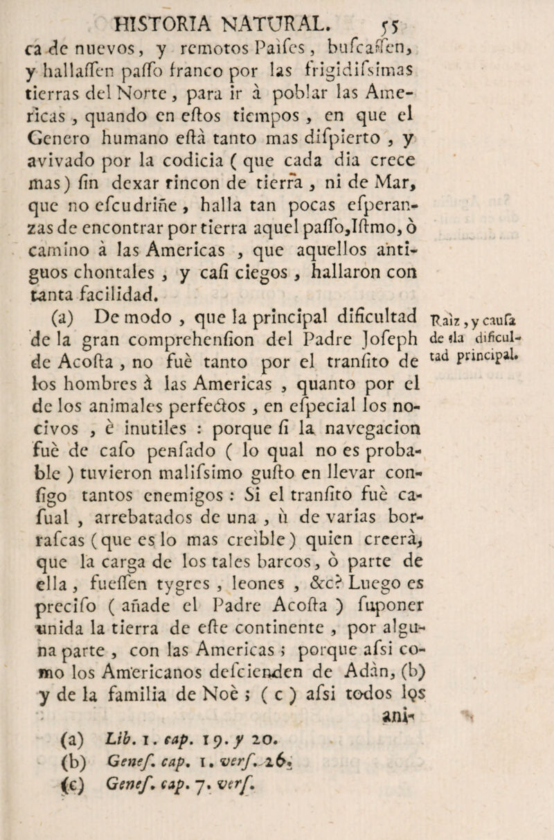 ca de nuevos, y remotos Paifes, bufeafien, y hallaffen paffo franco por las frigidifsimas tierras del Norte, para ir á poblar las Ame- ricas , quando en cftos tiempos , en que el Genero humano ertá tanto mas difpierto , y avivado por la codicia ( que cada dia crece mas) fin dexar rincón de tierra , ni de Mar, que noeícudriñe, halla tan pocas efperan- zas de encontrar por tierra aquel paífo,Iftmo, ó camino á las Americas , que aquellos anti¬ guos chontales , y cafi ciegos , hallaron con tanta facilidad. (a) De modo , que la principal dificultad de la gran comprehenfion del Padre Jofeph de Acorta , no fue tanto por el traníito de los hombres á las Americas , quanto por el de los animales perfeótos , en efpecial los no¬ civos , é inútiles : porque fi la navegación fue de cafo penfado ( lo qual no es proba¬ ble ) tuvieron malifsimo gurto en llevar con¬ figo tantos enemigos : Si el tranfito fue ca- fual , arrebatados de una , íi de varias bor- rafcas (que es lo mas creíble) quien creerá, que la carga de los tales barcos, ó parte de ella, fueífen tygres , leones , &c? Luego es prccifo ( añade el Padre Acorta ) fuponer unida la tierra de erte continente , por algu¬ na parte , con las Americas ; porque afsi co¬ mo los Americanos deleienden de Adán, (b) y de la familia de Noé > ( c ) afsi todos 1 <?s o «mi* (a) Lib. i. cap. 19. y 20. (b) Genef. cap* i.verf^ib* (€) Genef* cap* 7. vtrf* Raíz ,y caufa de «la dificul¬ tad principal.