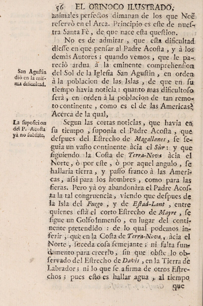Animales pcrfedos dimanan de los que Nce refervó en el Arca. Principio es efte de nuefi tra Santa Fe 3 de que nace ella queftion. No es de admirar que efta dificultad dieííe en que peníar al Padre Acorta * y á los demás Autores ; quando vemos , que le pa-, redó ardua a la eminente comprchenfion San Aguílin del Sol de la Iglefia San Aguftin ¿ en orden «u población de las, Islas 3 de que en fu tiempo havia noticia : quánto mas dificultofo ferá , en orden á la población de tan remo* to continente 3 como es el de las Americas?3 Acerca de la qual, La fupoficioo Según las cortas noticias 5 que havia en fu tiempo fuponia el Padre Acofta 3 que ya no uu ate. ¿efpues ¿c\ Eftrecho de Magallanes, fe fe- guia un vallo continente acia el Sur: y que Siguiendo la Coila de Terra-Nova acia el ' Norte, ó por elle 3 ó por aquel ángulo 3 fe hallada tierra > y pallo franco á las Amen- cas 3 afsi para ios hombres * como para las fieras, Pero ya oy abandonara el Padre Acofi< ¿a la tal congruencia 3 viendo que defpues de la Isla del Fuego , y de EJlad-Lant , entre quienes eílá el corto Eftrecho de Mayre , fe fígue un Golfo ínmenfo 3 en lugar del conti¬ nente pretendido : de lo qual podernos in* ferir 3 que en la Cofía de Tetra-Ncva,, acia el / Norte 5 íciceda cofa femejante > ni falta fun?<: ¡damento para creerlb, fin que obíle lo ob- fervado del Eftrecho de Dav/s , en la Tierra de Labrador 5 ni lo que fe afirma de otros Eftre-