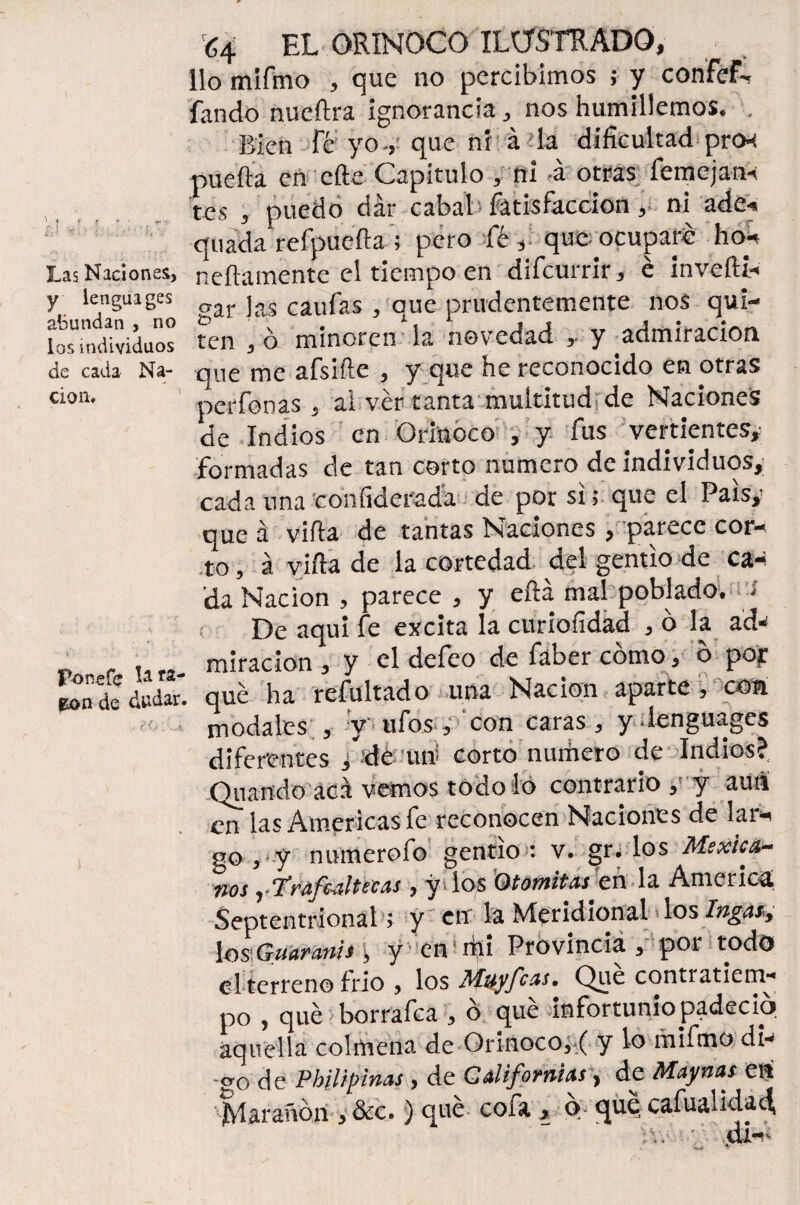 Xs .f :<J k 'y ' í \ Las Naciones, y lengua ges abundan , no ios individuos de cada Na¬ ción. Fonefe ^ &on de dudar £4 EL ORINOCO ILUSTRADO, lio mifmo , que no percibimos ; y confef-, fando nueftra ignorancia, nos humillemos. , Bien Fe yo-, que ni á la dificultad pnx puerta en cfte Capitulo , ni á otras fcmejan-: tes , puedo dar cabal Fatisfaccion,, ni ade« quada refpuefta ; pero fé, que ocuparé ho- nertamente el tiempo en diFcurrir, é invefti- gar las cauFas , que prudentemente nos qui¬ ten , ó minoren la novedad , y admiración que me aFsirte , y que he reconocido en otras per Fon as , ai ver tanta multitud de Naciones de Indios en Orinoco , y Fus vertientes, formadas de tan corto numero de individuos,; cada una confiderada de por si; que el País, que á virta de tantas Naciones , parece cor¬ to , á virta de la cortedad del gentío de ca¬ da Nación , parece , y eftá mal poblado. ¿ ¡ De aquí Fe excita la curíofidad , o la ad- miración , y el deFco de Faber cómo, ó pop que ha refultado una Nación aparte , con modales , y ufos, con caras, y.lenguages diferentes j-dé un corto numero de Indios?, Quando acá vemos todo lo contrario, y aun en las Americas fe reconocen Naciones de lai- go , y numerofo gentío : v. gr. los Mexica¬ nos yTraftaltetas , y ios 0tonsilas cí\ la America. Septentrional; y en la Meridional los Ingas, \os,Guiar attis\ y en1 qii Provincia, poi todo el terreno frió , los Muy feas, Que contiatiem- po , qué borra Fea , ó qué infortunio padeció, aquella colmena de Orinoco,•( y lo mifmo di- -erg de Pbilipinas , de Californias, de Maynas en Maratón , &c.) que coia , o- que cafua*idad,