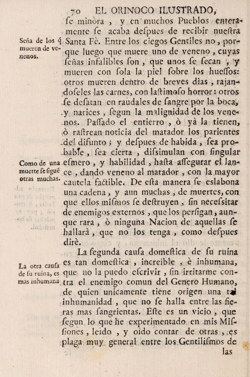 fe minora , y en muchos Pueblos entera-» mente fe acaba defpues de recibir nueftra Seña de los q Santa Fe. Entre los ciegos Gentiles no, por- mueren de ve- ^ue juegQ que muere uno ¿q veneno , cuyas nenos. Peñas infalibles fon , que unos fe fecan y J mueren con fo!a la piel fobre los huertos: otros mueren dentro de breves dias , rajan- dofeles las carnes, con laftimofo horror: otros fe defatan en raudales de fangre por la boca. y narices , fégun la malignidad de los vene-* nos. Paífado el entierro , ó ya la tienen, ó raftrean noticia del matador los parientes .del difunto y defpues de habida , fea pro¬ bable , fea cierta , difsimulan con fingular Como de una efmero , y habilidad , harta aífegurar el Jan- muerte fe figué ce ^ n¿0 veneno al matador , con la mayor ©tras muchas. cauteja fa¿íible, l)e efta manera fe eslabona una cadena * y aun muchas , de muertes, con que ellos mifmos fe dertruyen , fin necefsitar de enemigos externos , que los perfigan, aun¬ que rara , ó ninguna Nación de aquellas fe hallará , que no los tenga , Como defpues dire. La fegunda caufa domeftica de fu ruina T ^ es tan domeftica , increíble , é inhumana, de fu ruina, es que no la puedo eicrivir , ím irritarme con¬ reas inhumana, tra el enemigo común del Genero Humano, de quien únicamente tiene origen una inhumanidad , que no fe halla entre las fie¬ ras mas fangrientas. Eíle es un vicio } que fegun lo que he experimentado en .mis Mif- ílones , leído , y oído contar de otras , es plaga muy general entre los Gentilifmos de las