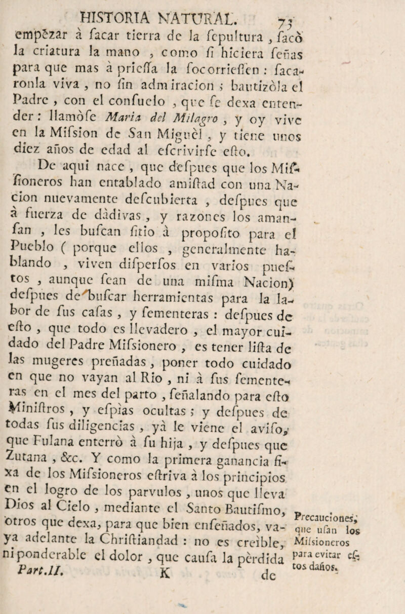 empezar á facar tierra de Ja fcpultura , facó la criatura la mano , como fi hiciera feñas para que mas á prieíla la focorrieííen : Tacá¬ ronla viva, no íin admiración ; bautizóla el Padre , con el confuclo , que fe dexa enten¬ der .* llamofc Marín del Milagro , y oy vive en la Mifsion de .San Miguel , y tiene unos diez anos de edad al efcrivirfe ello. De aquí nace , que d'efpues que los Mif- fioneros han entablado a mi fiad con una Na¬ ción nuevamente defeubierta , defpues que á fuerza de dadivas, y razones los aman¬ ean , les bufean ñtío á propofto para e! Pueblo ( porque ellos , generalmente ha¬ blando , viven difperfos en varios puef- tos , aunque fean de una mifma Nación) defpues de'Taufcar herramientas para la la¬ bor de fus cafas , y fementeras : defpues de cito , que todo es llevadero , el mayor cui¬ dado del Padre Mifsionero , es tener Jifia de las mugeres preñadas , poner todo cuidado en que no vayan al Rio , ni á fus femente** ras en el mes del parto , feñalando para cíio Miniílros , y cfpias ocultas >* y defpues de todas fus diligencias , ya le viene el avifoy que Fulana enterro a fu hija , y defpues que Zurana , &c. Y como la primera ganancia fF xa de los Mifsioncros eftriva á los principios en Jogro de los párvulos , unos que lleva Dios al Cielo * mediante el Santo Bautifmo, otros que dexa, para que bien enfeñados, va- MIIC uian y y a adelante la C hriítiandad ; no es creíble, Miísioneros nipondcrable el dolor , que caufa la pérdida p3raAvicar *6 Fart.ll. K de tosdaáo^ Precauciones^ que ufan los