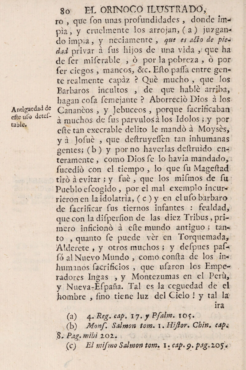 ro , que fon unas profundidades , donde im¬ pía, y cruelmente ios arrojan, (a) juzgan¬ do impía, y neciamente, que es año de pie-i dad privar á fus hijos de una vida ,■ que ha de fcr mifcráble , ó por la pobreza , ó por fer ciegos, mancos, &c. Eílo paífa entre gen¬ te realmente capaz ? Que mucho , que los Barbaros incultos , de que hablé arriba, hagan cofa femejante ? Aborreció Dios á los Antigüedad de Canancos , y jebuceos , porque {aerificaban table^ JUtí ^ muchos de fus párvulos á los Idolos ;.y por eíle tan execrable delito le mandó á Moysés, y á Jofué , que deílruyeffen tan inhumanas gentes; (b ) y por no haverlas deítruido en-* teramente, como Dios fe lo havia mandado, fticedió con el tiempo , lo que fu Mageílad tiró á evitar ; y fue, que los mifmos de fu Pueblo efeogido , por el mal exemplo incur¬ rieron en la idolatría, ( c ) y en el ufo bárbaro de facrificar fus tiernos infantes : fealdad, que con la difperfion de las diez Tribus, pri¬ mero inficionó á eíte mundo antiguo ; tan¬ to , quanto fe puede ver en Torquemada, Alderete , y otros muchos ; y defpues paf- fá al Nuevo Mundo , como confia de los in¬ humanos facrificios , que ufaron les Empe¬ radores Ingas , y Montezumas en el Perú, y Nueva-Éfpaña. Tal es la ceguedad de el hombre , fino tiene luz del Cielo i y tal la' ira (a) 4. Reg. cap. 17. y Pfalm. iof. (b) Monf. Salmón tom. x. Hijlor. Chin, cape 8. Pag. mibi lOl. (c) El tnifmo Salmón tom. 1. cap, 9. pag. 10 J.