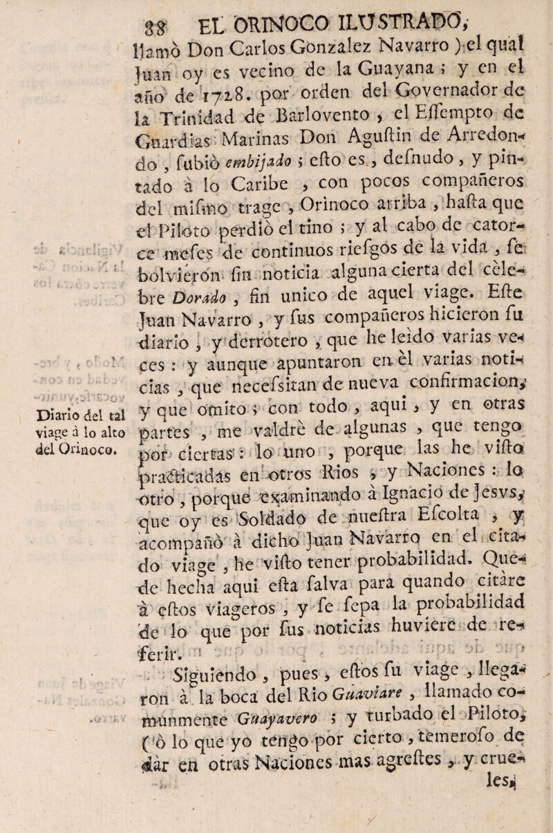 llamo Don Carlos González Navarro ) el quát ]uan oy es vecino de la Guayana ; y en el año de 172,8. por orden del Governador de h Trinidad de Barlovento , el Eflempto de Guardias Marinas Don Aguftin de Arredon* do , fubió embijado $ efto es * defnudo, y pin¬ tado á lo Caribe , con pocos compañeros del mifmo trage Orinoco arriba , hafta que el Piloto perdió el tino >* y al cabo de cator¬ ce mefes de continuos ncígos de la vida, 3 fé bolvierón fin noticia alguna cierta del céle¬ bre Dorado , fin único de aquel viage. Efte Juan Navarro 3 y fus compañeros hicieion fu diario , y derrotero > que he leído varias ve< ces : y aunque apuntaron en el varias notn cías 3 que necefsitan de nueva confirmación*1 Diario del tal y que omito v con todo 3 aquí* y en otras áage á lo alto partes 3 me valdré de algunas 3 que tengo ád Orinoco, por ciertas': lo uno 3 porque ias he vifta praíticadás en otros Ríos * y Naciones . lo otro ? porque 'examinando a Ignacio de Jesvsy que oy es Soldado de nueítra Efcolta ^ 3^ acompañó á dicho ]uan Navarro^ en el cita¬ do viage 3 he vifto tener probabilidad» Que¬ de hecha aqui efta falva para quando citare á cftos viageros 3 y fe fepa la probabilidad de lo que por fus noticias huvíeie de re-* Terir. 5 ' ‘ 'pP■■ : * Siguiendo , pues, eftbs fu viage 3 llega* ron á la boca del Rio Guaviare y llamado co¬ munmente Guayavero 5 y turnado el Photo* ( ó lo que yo tengo por cierto 3 temerofo de $ár en otras Naciones mas agreítes * y crue^ *' -*» : ‘ les^ •/] í p q {