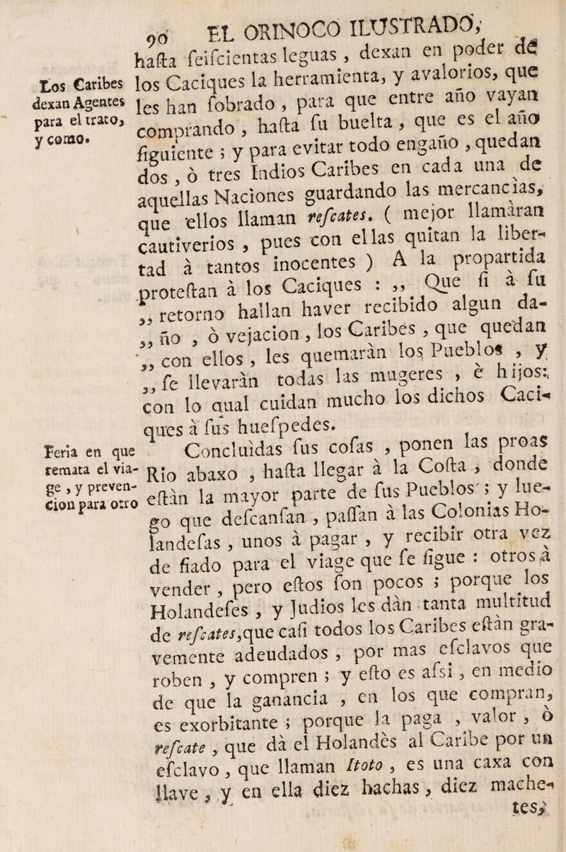 tos Caribes dexan para el trato* y corno» feria, en que remata el via- ge , y preven¬ ción para otro ,0 EL ORINOCO ILUSTRADO; . halla feifcientas leguas, Rexan en podei de los Caciques la herramienta, y avalónos* que les han fobrado, para que entre año vayan comprando, hafta fu buelta, que es el ano fluiente ; y para evitar todo engano , quedan dos , ó tres Indios Caribes en cada una de aquellas Naciones guardando las mercancías, a Je -ellos llaman feotes. ( mejor llamaran cautiverios , pues con ellas quitan la liber¬ tad á tantos inocentes ) A la propartida proteftan a los Caciques : ,, 1 a , 11 i, retorno hallan haver recibido algún da- „ ño , ó vejación , los Carmes qae quedan *„ con ellos, les quemaran los Pueblo* , y ,, fe llevaran todas las mugeres , e hijos; con lo qual cuidan mucho los dicnos Caen qu'es á fus huefpedes. Concluidas fus cofas , ponen las proas Rio abaxo , hafta llegar á la Coila , donde eftan la mayor parte de fus Pueblos'; y lue¬ go que defeanfan , paílan a las Colonias Ho- landefas , unos á pagar , y recibir otra vez de fiado para el viage que fe ligue : otros a vender, pero eftos fon pocos ; porque los Holandefes , y Judíos les dan tanta multitud de refeates,que cali todos los Caribes eftan gra¬ vemente adeudados , por mas efclavos que roben , y compren ; y efto es a¿si, en medio de que la ganancia , en los que compran, es exorbitante ; porque la paga , valor , o refeate, que da el Holandés al Caribe por un efclavo, que llaman Itoto , es una caxa con llave , y en ella diez hachas, diez mache-