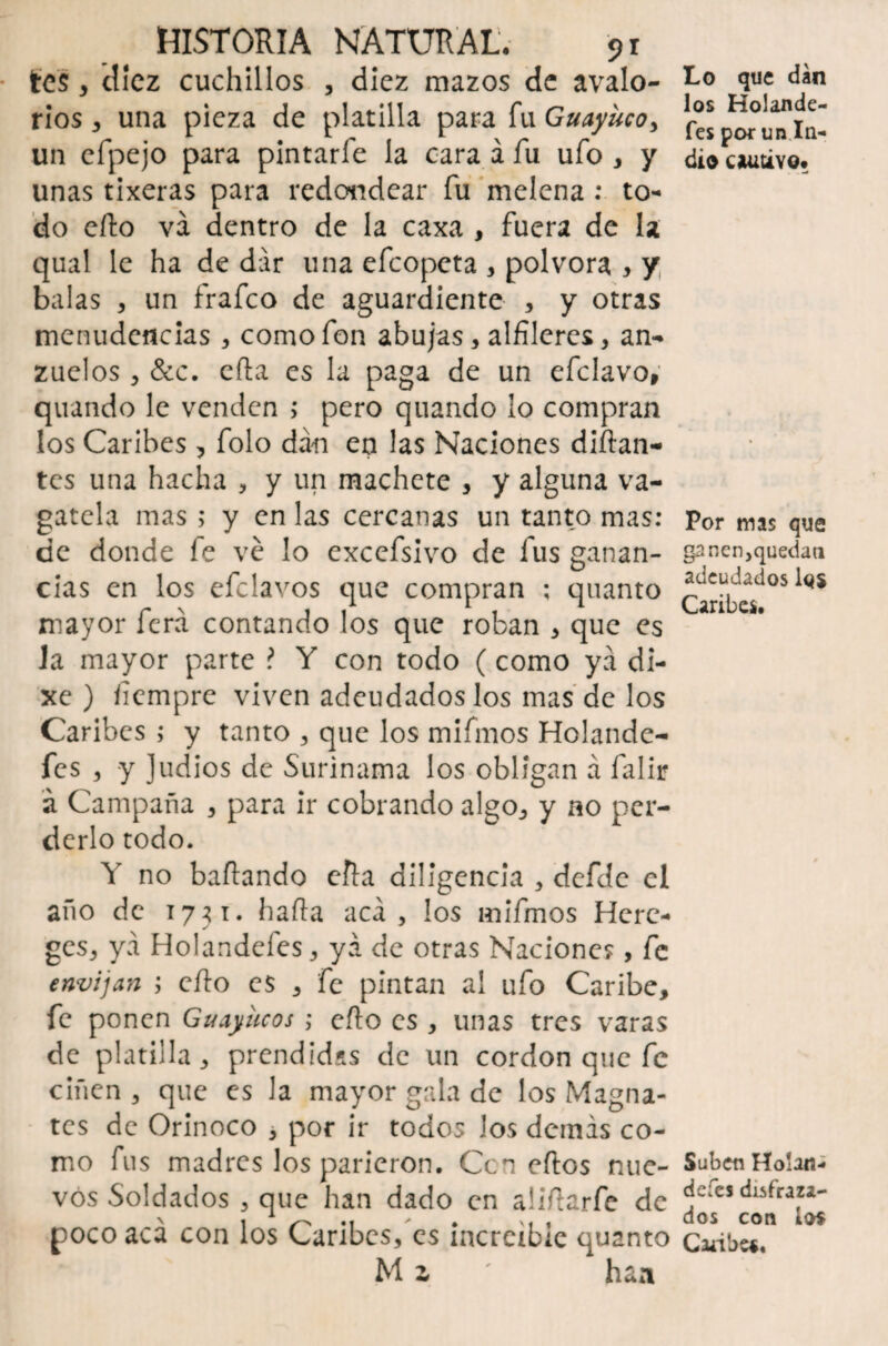 tes 3 diez cuchillos , diez mazos de avaló¬ nos , una pieza de platilla para fu Guayuco, un efpejo para pintarfe la cara á fu ufo , y unas tixeras para redondear fu melena : to¬ do efto va dentro de la caxa , fuera de la qual le ha de dar una efeopeta , pólvora , y balas , un frafeo de aguardiente , y otras menudencias , como fon abujas , alfileres , an¬ zuelos , &c. cfta es la paga de un efclavo, quando le venden ; pero quando lo compran los Caribes, folo dan en las Naciones diñan¬ tes una hacha , y un machete , y alguna va- gatela mas; y en las cercanas un tanto mas: de donde fe ve lo cxcefsivo de fus ganan¬ cias en los efclavos que compran ; quanto mayor ferá contando los que roban , que es Ja mayor parte ? Y con todo (como ya di- xe ) iiempre viven adeudados los mas de los Caribes ; y tanto , que los mifmos Holande- fes 3 y ]udios de Surinama los obligan á falir á Campaña , para ir cobrando algo, y no per¬ derlo todo. Y no bañando efta diligencia , defdc el año de 1731. baña acá, los mifmos Hcre- ges, ya Holandefes, ya de otras Naciones, fe envijan ; eíto es , fe pintan al ufo Caribe, fe ponen Guayucos ; cfto es , unas tres varas de platilla, prendidas de un cordon que fe ciñen , que es la mayor gala de los Magna¬ tes de Orinoco , por ir todos Jos demás co¬ mo fus madres los parieron. Ccn eflos nue¬ vos Soldados , que han dado en aliñarfe de poco acá con los Caribes, es increíble quanto M z ' haa Lo que dan los Holande¬ fes por un In¬ dio CJUiUYO. Por mas que nen,quedan adeudados ios Caribes. Suben Ho!ana de fes disfraza¬ dos con ios