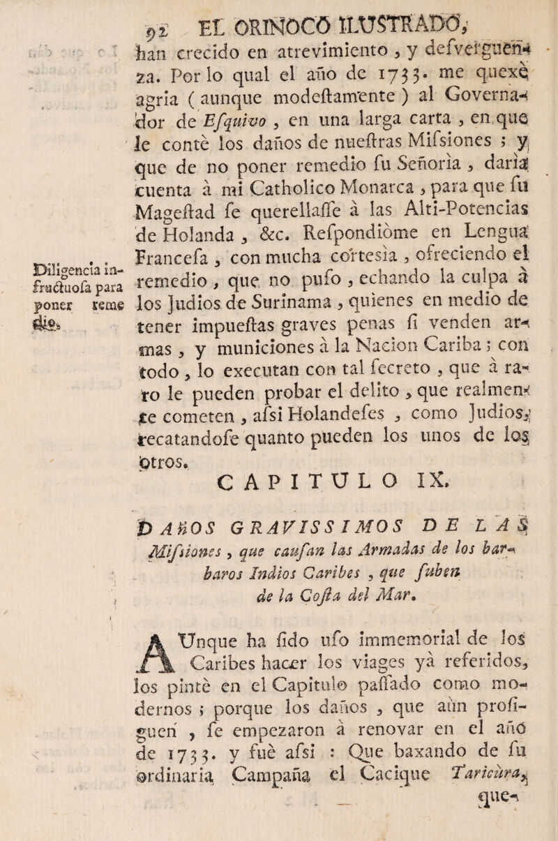 han crecido en atrevimiento , y defvergueh* 2a. Porio qual el año de 1733- me quexq agria ( aunque modeftanvente ) al Governa-< dor de Efquivo , en una larga carta , en que le conte los daños de nueílras Mifsíones ; y¡ que de no poner remedio fu Señoría , daría cuenta á mi Catholico Monarca , para que fu Mageítad fe querellaífe á las Alti-Potencias de Holanda , &c. Refpondióme en Lengua . . Francefa , con mucha cortesía , ofreciendo el SSa’páa remedio , que no pufo , echando la culpa á poner reme los judíos de Surinama , quienes en medio de fe* tener impueftas graves penas fi venden ar^ mas 3 y municiones á la Nación Cariba ; con todo ^ lo executan con tal fecreto , que á ra¬ to le pueden probar el delito * que realmen* te cometen 3 afsi Holandefes 3 como judíos^ recatandofe quanto pueden los unos de io§ ¡otros* CAPITULO IX. pAHOS GRAVISS IMOS DE L A $ Mifsíones 3 que caufan las Armadas de los bar* baros Indios Caribes 5 que fuben 'j de la Cofia del Mar• i AUnque ha fído ufo immemorial de los Caribes hacer los viages ya referidos, los pinté en el Capitulo pallado como mo¬ dernos ; porque los daños , que aiin proíi- guerí , fe empezaron á renovar en el añó x de 1733. y fue afsi : Que baxando de fu ordinaria. Campaña el Cacique Tarüura^ . - ‘ au<*