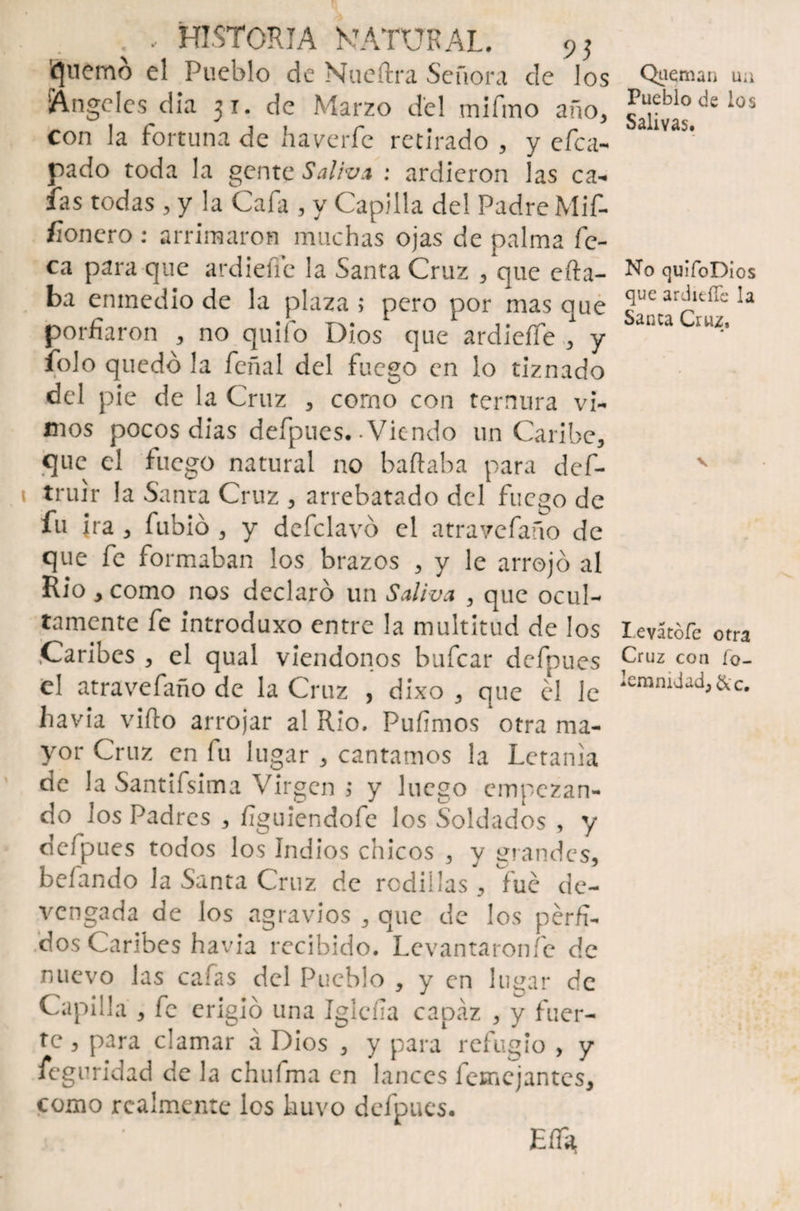 Ruerno el Pueblo de Nueftra Señora de los Angeles día 31. de Marzo del tnifmo año, con la fortuna de haverfe retirado , y efe a- pado toda la gente Saliva : ardieron las ca¬ ías todas , y la Caía , y Capilla del Padre Mif- fionero: arrimaron muchas ojas de palma fo¬ ca para que ardiefie la Santa Cruz , que efta- ba eninedio de la plaza ; pero por mas que porfiaron , no quilo Dios que ardieffe 3 y folo quedó la feñal del fuego en lo tiznado del pie de la Cruz , como con ternura vi¬ mos pocos dias defpues. Viendo un Caribe, que el fuego natural no bailaba para def- truir la Santa Cruz , arrebatado del fuego de fu ira , fubió , y dcfclavó el atravefaño de que fe formaban los brazos 3 y le arrojó al Rio , como nos declaró un Saliva 3 que ocul¬ tamente fe introduxo entre la multitud de los Caribes , el qual viéndonos bufear defpues el atravefaño de la Cruz , dixo , que el le havia viílo arrojar al Rio. Pufimos otra ma¬ yor Cruz en fu lugar , cantamos la Letanía de la Santifsima Virgen > y luego empezan¬ do los Padres , figuiendofe los Soldados , y defpues todos los Indios chicos 3 y grandes, befando la Santa Cruz de rodillas, fue de¬ vengada de los agravios , que de los pérfi¬ dos Caribes havia recibido. Levantáronle de nuevo las cafas del Pueblo , y en lugar de Capilla , fe erigió una Iglcfía capaz , y fuer¬ te , para clamar á Dios , y para refugio , y feguridad de la chiiíma en lances lemejantes, como realmente los kuvo defpues. ' Eíf* Queman ua Pueblo de los Salivas. No quifoDios que ardidle la Sanca Cruz, Ievátofe otra Cruz con fo- Iemmdad,&c.