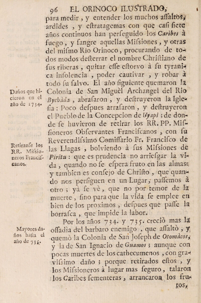 Daños que hi¬ cieron en el año de í?54e Retiran fe los RR. Miísio- neros Fraticif- canos. Mayores da¬ ños halla el año de 7 5 ¿ . 9 ó EL ORINOCO ILUSTRADO,- para medir , y entender los muchos aífaltbs,1 ardides , y eftratagemas con que cafí fíete años continuos han perfeguido los Caribes á fuego, y fangre aquellas MifsioneS , y otras del mifmo Rio Orinoco, procurando de to-t dos modos deílerrar el nombre Chriftiano de fus riberas , quitar eífe e (torvo á fu tyrani-< ca infolencia , poder cautivar , y robar á todo fu falvo. El año figuiente quemaron la Colonia de San Miguel Archangel del Rio Bychada , abrafaron , y deftruyeron la Igle- fía : Poco defpues arrafarori, y deftruyeron el Pueblo de la Concepción de Uyapi ;de don¬ de fe huvieron de retirar ios RR.PP. Mil- fioneros Obfervantes Francifcanos , con fu Reverendifsimo Comiífario Fr, Francifco de las Llagas , bolviendo á fus Mifsíones de Pirita : que es prudencia no arríefgar la vi¬ da , quando no fe efpera fruto en las almas:; y también es coníejo de Omito , que quan¬ do nos perfíguen en un Lugar, paífemos á otro ; ya fe ve, que no por temor de la' muerte , fino para que la vida fe emplee en bien de los próximos, defpues que paffe la borrafca , que impide la labor. Por los años 734. y 73 5. creció mas lá offadia del barbare enemigo , que aífaltó , y quemó la Colonia de Sari Jofephde Ot omacos t y la de San Ignacio de Guamos ; aunque con pocas muertes de loscathecumenos , con gra-í vifsimo daño ; porque retirados ellos , y los Mifsioneros á lugar mas feguro, talaron los Caribes fementeras , arrancaron ios frtt- .tos,;