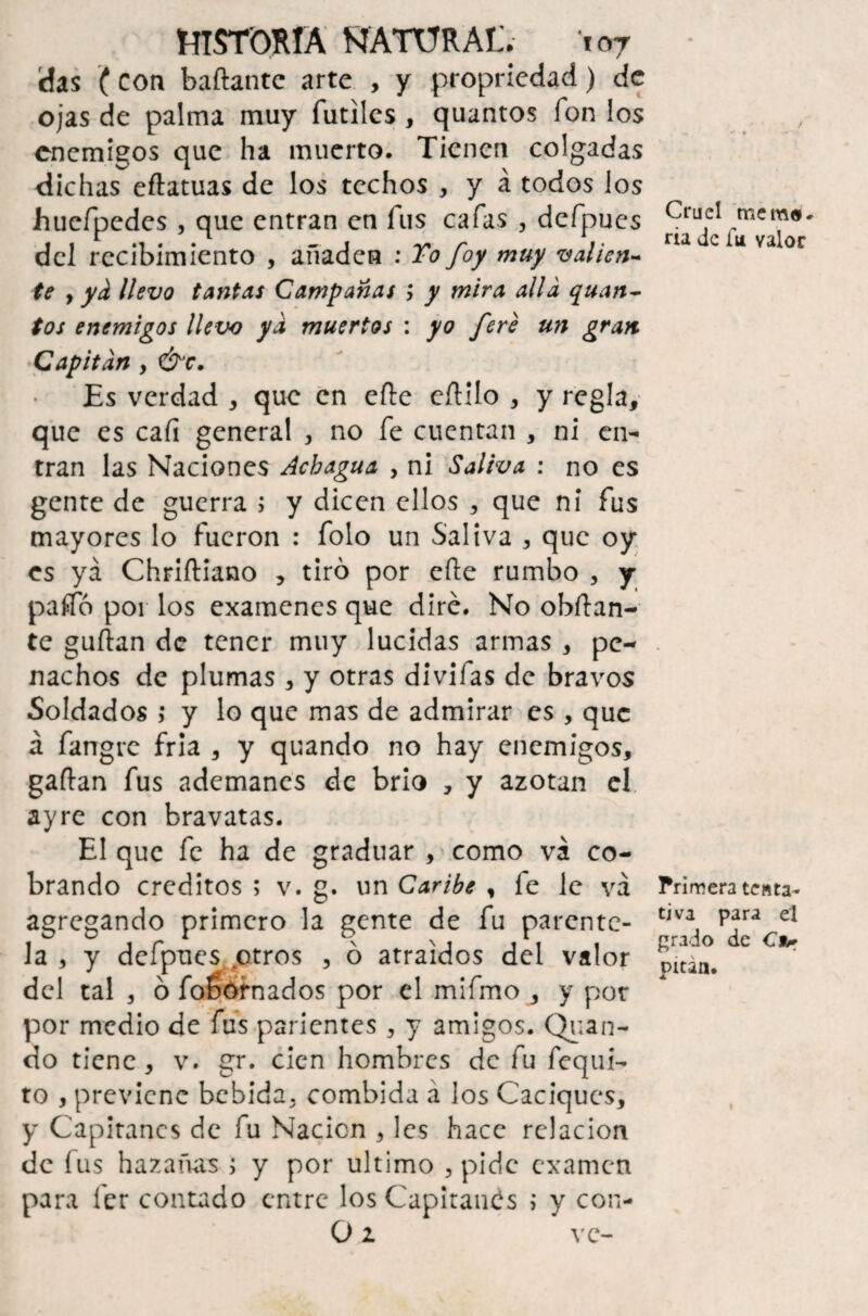 das (con bañante arte , y propriedad) de ojas de palma muy fútiles , quantos fon los enemigos que ha muerto. Tienen colgadas dichas eftatuas de los techos , y á todos los hucfpedcs , que entran en fus cafas , defpucs del recibimiento , añaden : To foy muy valien¬ te y y¿ llevo tantas Campanas ; y mira alia quan¬ tos enemigos llevo ya muertos : yo fere un gran Capitán , &c. Es verdad , que en eñe eftilo , y regla, que es cafi general , no fe cuentan , ni en¬ tran las Naciones Acbagua , ni Saliva : no es gente de guerra ; y dicen ellos , que ni fus mayores lo fueron : folo un Saliva , que oy es ya Chriftiano , tiró por eñe rumbo , y paífó por los examenes que diré. No obñan- te guñan de tener muy lucidas armas , pe¬ nachos de plumas , y otras divifas de bravos Soldados ; y lo que mas de admirar es , que á fangre fría , y quando no hay enemigos, gañan fus ademanes de brio , y azotan el ayre con bravatas. El que fe ha de graduar , como vá co¬ brando créditos ; v. g. un Caribe , fe le vá agregando primero la gente de fu parente¬ la , y defpucs otros , ó atraídos del valor del tal , ó foéófnados por el mifmo , y por por medio de fus parientes , y amigos. Qvan- do tiene, v. gr. cien hombres de fu fequi- to , previene bebida, combida á los Caciques, y Capitanes de fu Nación , les hace relación de fus hazañas ; y por ultimo , pide examen para 1er contado entre los Capitanas ; y con- O i vc- / Cruel mema, ría de íu valor Primera tenta¬ tiva para el grado de C*r pitan.