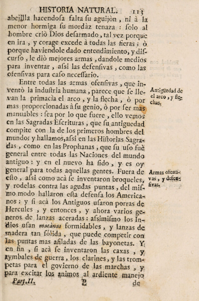 ■ HISTORIA NATURAL'. uj ábcjília haccndofa falta fu aguijón , ni á la menor hormiga fu mordaz tenaza : folo al hombre crió Dios defarmado, tal v-ez porque en ira , y corage excede á todas las fieras; ó porque haviendole dado entendimiento, y dif- curfo , le dio mejores armas , dándole medios para inventar , afsi las defenfivas, como las ofenfivas para cafo neceífario. Entre todas las armas ofenfivas , que in¬ ventó la induflria humana, parece que fe lle¬ van la primacía el arco , y la flecha , ó por mas proporcionadas á fu genio, ó por fer mas manuables : fea por lo que fuere , ello vemos en las Sagradas Efcrituras, que fu antigüedad compite con la de los primeros hombres del mundo; y hallamos,afsi en las Hirtorias Sagra¬ das , como en las Prophanas , que fu ufo fue general entre todas las Naciones del mundo antiguo : y en el nuevo ha fido , y es oy general para todas aquellas gentes. Fuera de efio , afsi como acá fe inventaron broqueles, y rodelas contra las agudas puntas , del mif- Ino modo hallaron efla defenfa los America-, nos ; y fi acá los Antiguos ufaron porras de Hercules , y entonces , y ahora varios gé¬ neros de lanzas aceradas: afsimifmo los In¬ dios ufan macanas formidables , y lanzas de madera tan fólida , que puede competir con las puntas mas afiladas de las bayonetas. Y: en fin , fi acá fe inventaron las caxas , y fcymbales de guerra, los clarines, y las trom¬ petas para el govierno de las marchas , y para excitar lqs ánimos al ardiente manejo liri.Il. g de Antigüedad de el arco , y % días» Armas oteniÑ. vas, y defcflfc firas.