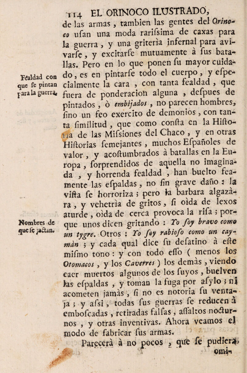 Véaldad con que fe pintan para la guerra Hombres de que ie jactan* •XI4 EL ORINOCO ILUSTRADO, de las armas, también las gentes del Qrino* co ufan una moda rarifsima de caxas para la guerra , y una gritería infernal para avi- varíe, y excitarfe mutuamente á fus bata¬ llas. Pero en lo que ponen fu mayor cuida¬ do, es en pintarfe todo el cuerpo, y efpe- cialmente la cara , con tanta fealdad , que fuera de ponderación alguna , defpues de pintados, ó embijados, no parecen hombres, fino un feo exercito de demonios , con tan¬ ta fimilitud, que como confia en la Hiño- i ra de las Mifsiones del Chaco , y en otras Hiftorias femejantes, muchos Efpañoles de valor , y acoftumbrados a batallas en la Eu¬ ropa , forprendidos de aquella no imagina¬ da , y horrenda fealdad , han buelto fea¬ mente las efpaldas, no fin grave daño 2 la vifta fe horroriza; pero fe barbara algaza¬ ra , y vehetria de gritos, fi oída de lexos aturde , oida de cerca provoca la rifa > por¬ que unos dicen gritando : Yo foy bravo como %in tygre. Otros : Yo foy rabiofo como un cay~ man $ y cada qual dice fu defatino á eñe mifmo tono * y con todo elfo ( menos los Vtomacos 5 y los Caverres) los demas , viendo caer muertos algunos de los fuyos, buelvcn las efpaldas , y toman la fuga por afylo ; nj acometen jamás, fi no es notoria fu ventar ja ; y afsi 3 todas fus guerras fe reducen 3 embofeadas > retiradas faifas, aífaltos nodlur- nos , y otras inventivas. Ahora veamos el modo de fabricar fus armas. Parecerá á no pocos , qife fe pudieraf ©mi**