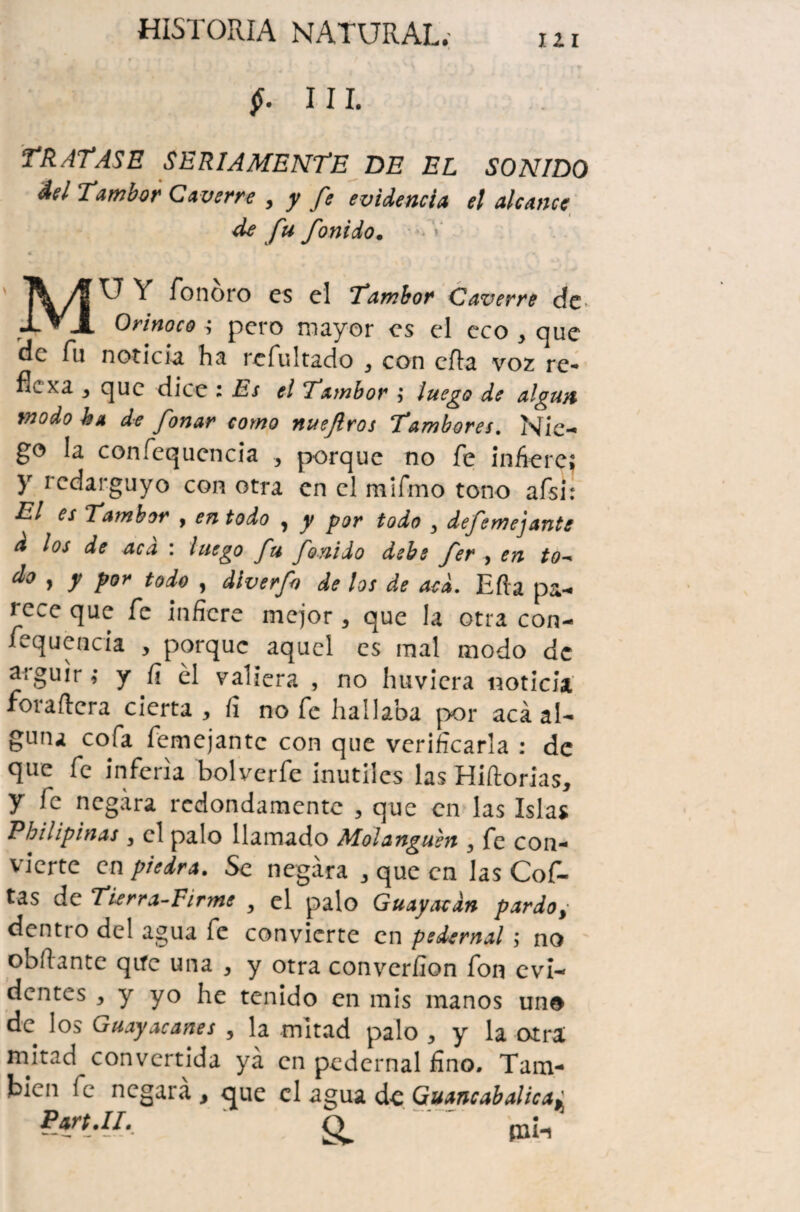 $. III. TRATASE SERIAMENTE DE EL SONIDO Ael Tambor Caverre , y fe evidencia el alcance de fu fonido. 4 ^ “'1 «- Y fonoro es el Tambor* Caverre dc> Orinoco ; pero mayor es el eco , que de fu noticia ha refultado , con cita voz re- fíe xa , que dice : Es el Tambor ; luego de algún modo ha de fonar corno nuejlros Tambores. Nie¬ go la confequencia , porque no fe infiere; y redarguyo con otra en el mifmo tono afsi: El es Tambor , en todo ^ y por todo y defemejante & los de aca : luego fu fonido debe fer , en to- d° , y por todo , dlverfn de los de acá. Efta pa¬ rece que fe infiere mejor , que la otra con¬ fequencia , porque aquel es mal modo de argüir; y fi él valiera , no huvicra noticia foraftera cierta, fi no fe hallaba por acá al¬ guna cofa femejantc con que verificarla : de que fe inferia bolverfe inútiles las Hiftorias, y fe negara redondamente , que en las Islas Pbilipinas , el palo llamado Molanguen } fe con¬ vierte en piedra. Se negara , que en las Cof¬ ias de Tierra-Firme , el palo Guayarán pardo, dentro del agua fe convierte en pedernal ; no obílantc qifc una , y otra convcrfion fon evi¬ dentes , y yo he tenido en mis manos uno de los Guayacanes , la mitad palo , y la otra; mitad convertida ya en pedernal fino. Tam¬ bién fe negará, que el agua do Guancabalica^