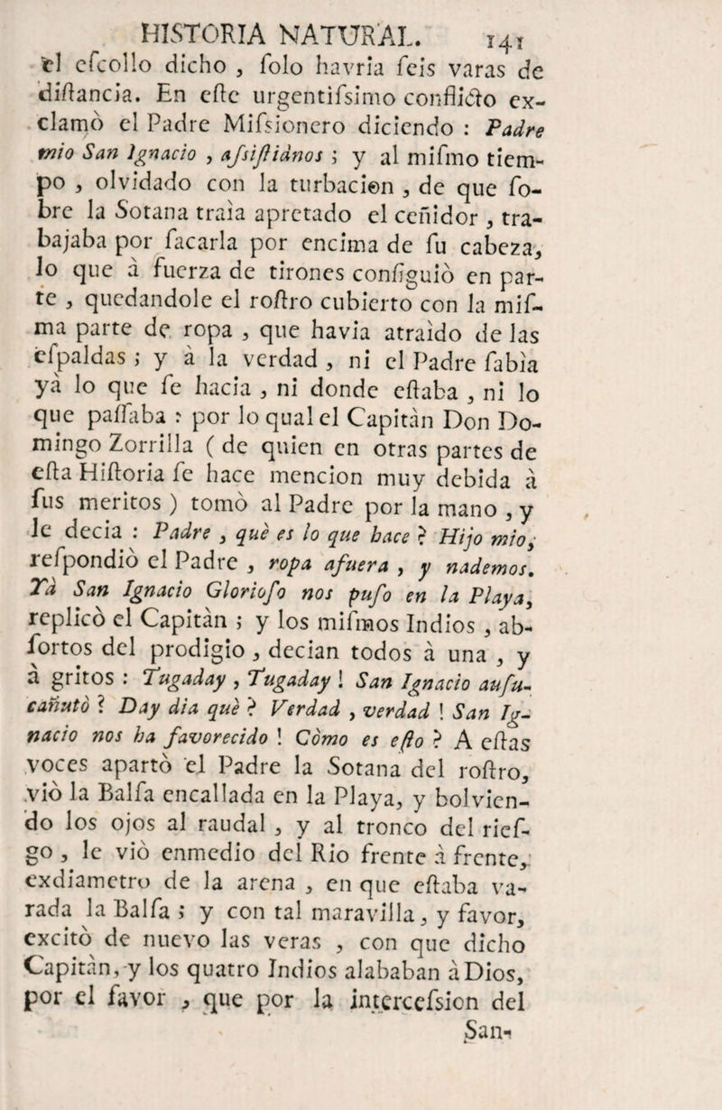 _ HISTORIA NATURAL. i4l el efcollo dicho , Tolo havria feis varas de diAancia. En efte urgentifsimo conflicto ex¬ clamo el Padre Mifsioncro diciendo : Padre mío San Ignacio , afsiflidnos ; y al mifmo tiem¬ po , olvidado con la turbación , de que Po¬ bre la Sotana traía apretado el ceñidor , tra¬ bajaba por Tacarla por encima de fu cabeza, lo que a fuerza de tirones confguió en par¬ te , quedándole el roflro cubierto con la mif- ma parte de ropa , que havia atraído de las cfpaldas ; y á la verdad , ni el Padre Pabia ya lo que Pe hacia , ni donde eflaba , ni lo que paíPaba : por lo qual el Capitán Don Do¬ mingo Zorrilla ( de quien en otras partes de eda Hidoria Pe hace mención muy debida á fus méritos) tomo al Padre por la mano , y le decía : Padre , qué es lo que hace >. Hijo mioi refpondió el Padre , ropa afuera , y nademos. Td San Ignacio Gloriofo nos pufo en la Playa, replicó el Capitán ; y los mifmos Indios, ab¬ iertos del prodigio , decían todos á una , y a gritos : Tugaday , Tugaday ! San Ignacio aufu- cañuto í Day di a qué ? Verdad , verdad ! San Ig¬ nacio nos ha favorecido ! Como es eflo > A edas voces apartó el Padre la Sotana del rodro, vio la Balfa encallada en la Playa, y bolvicn- do los ojos al raudal , y al tronco del rief- go , le vio enmedio del Rio frente á frente, exdiametro de la arena , en que eflaba va¬ rada la Balfa ; y con tal maravilla, y favor, excitó de nuevo las veras , con que dicho Capitán,-y los quatro Indios alababan áDios, por el favor , que por la interccfsion del San- 4...