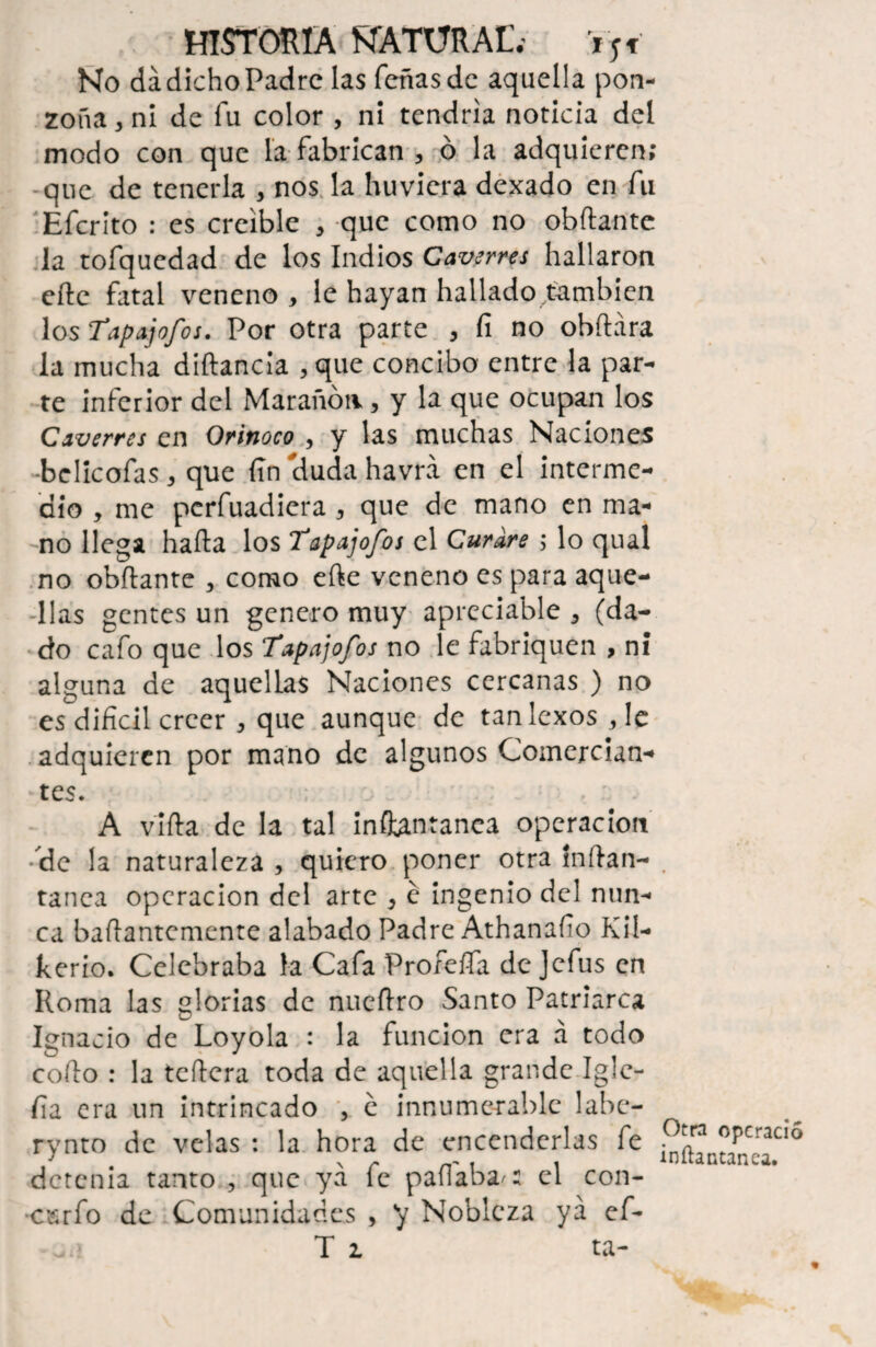 No da dicho Padre las Teñas de aquella pon¬ zoña 3 ni de fu color , ni tendría noticia del modo con que la fabrican , ó la adquieren; que de tenerla , nos la huvicra dexado en fu Efcrito : es creíble , que como no obflante la tofquedad de los Indios Caverres hallaron elle fatal veneno , le hayan hallado también los Tapajofos. Por otra parte , fi no obílára la mucha diftancia , que concibo entre la par¬ te inferior del Marañón, y la que ocupan los Caverres en Orinoco , y las muchas Naciones belicofas, que fin eluda havrá en el interme¬ dio , me perfuadiera , que de mano en ma¬ no llega halla los Tapajofos el Curare ; lo qual no obflante , como elle veneno es para aque¬ llas gentes un genero muy apreciable , (da¬ do cafo que los Tapajofos no le fabriquen , ni alguna de aquellas Naciones cercanas ) no es difícil creer , que aunque de tanlexos,Ie adquieren por mano de algunos Comercian- •tes. • A villa de la tal inftantanca operación •de la naturaleza , quiero poner otra ínílan- tanca operación del arte } e ingenio del nun¬ ca baflantcmente alabado Padre Athanafío Kií- kerio. Celebraba la Cafa Profefía de Jefus en Roma las glorias de nuellro Santo Patriarca Ignacio de Loyola : la función era a todo coílo : la tcílera toda de aquella grande Igle- fía era un intrincado , e innumerable labe- rynto de velas : la hora de encenderlas fe detenia tanto , que ya fe paliaba-: el con- ■csrfo de Comunidades , ‘y Nobleza ya ef- T i ta- Otra operado inílaatanea.