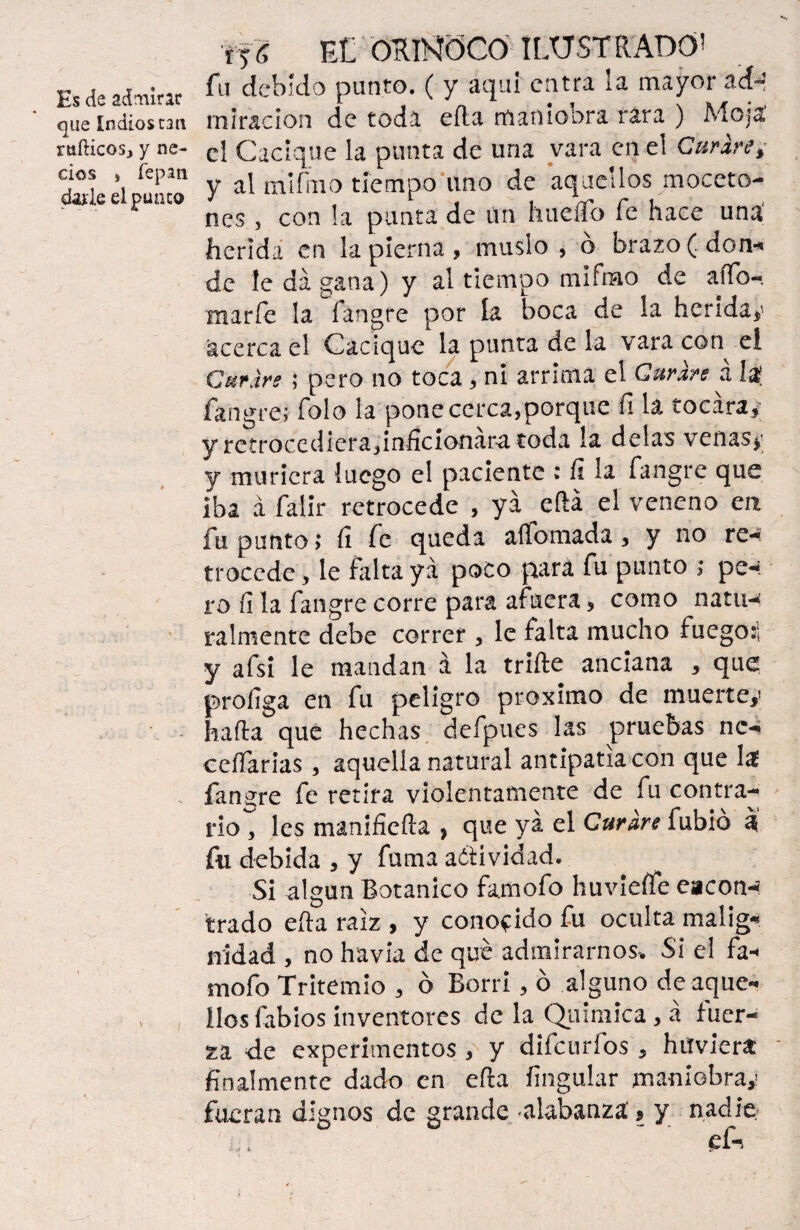 que Indios tan míticos, y ne¬ cios » lepan dafie el punco ifS FX ORNÓCO ILUSTRADO' fu debido punto. ( y aquí entra la mayor ádb* miración de toda efta maniobra rara ) Moja el Cacique la punta de una vara en el Curare ¿ y al mlfhio tiempo uno de aquellos moceto- nes , con la punta de ún hueiTo fe hace uná herida en la pierna, muslo, ó brazo (don-* de le da gana) y al tiempo mifmo de aiTo- marfe la fangre por la boca de la heriday acerca el Cacique la punta de la vara con^ el Curare ; pero no toca , ni arrima el Curare á 1$ íangre; Tolo la pone cerca,porque íi la tocara, y retrocediera,inficionara toda la délas venasy y muriera luego el paciente : í¡ la íangre que Iba á falir retrocede , ya efta el veneno en fu punto; íi fe queda allomada, y no re¬ trocede , le falta ya poco para fu punto ; pe-, ro íi la fangre corre para afuera, como natu-¿ raímente debe correr , le falta mucho fuego:'; y afsi le mandan á la trifte anciana , que proíiga en fu peligro próximo de muerte,; hafta que hechas defpues las pruebas nc- ceífarias , aquella natural antipatía con que la fangre fe retira violentamente de fu contra¬ rio , les manifiefta ? que ya el Curare fubió a fii debida , y fuma actividad. Si algún Botánico famofo huvieífe eacon- trado efta raíz , y conocido fu oculta malig¬ nidad , no havia de que admirarnos. Si el fa¬ mofo Tritemio , ó Borri, ó alguno de aque¬ llos fabios inventores de la Química, á fuer¬ za de experimentos, y difeurfos , h tí viera finalmente dado en efta fingular maniobra,’ fueran dignos de grande alabanza' 9 y nadie . r 4