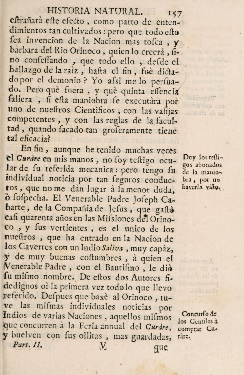 eílrañará efte efedto , como parto de enten¬ dimientos tan cultivados: pero que todoefto fea invención de la Nación mas tofca , y barbara del Rio Orinoco, quien lo creerá , fi¬ no confefíando , que todo ello , defde el hallazgo de la raíz , hada el fin , fue di&a- dopor el demonio ? Yo afsi me lo perfila¬ do. Pero que fuera , y que quinta eflencia faliera , fi eda maniobra fe cxecutára por uno de nuedros Científicos , con las vafijas competentes , y con las reglas de la facul¬ tad , quando facado tan groferamente tiene tal eficacia? En fin , aunque he tenido muchas veces el Curare en mis manos , no foy tedigo ocu- Dcy lar de fu referida mecánica: pero tengo fu dc\a mamo- individual noticia por tan fcguros conduc- kra > por na tos, que no me dan lugar á la menor duda, h*verla ó fofpecha. El Venerable Padre Jofeph Ca- barte, de la Compañía de Jefus, que gado ¡cafi quarenta adosen las Mifsiones dc?l Orino¬ co , y fus vertientes , es el único de los inuedros , que ha entrado en la Nación de los Caverres con un Indio Saliva , muy capaza, y de muy buenas codumbres , á quien el Venerable Padre , con el Bautifmo , le dio fu mifino nombre. De cdos dos Autores fi¬ dedignos oi la primera vez todo lo que llevo referido. Defpucs que baxé al Orinoco , tu¬ ve las mifmas individuales noticias por Indios de varias Naciones , aquellos mifmos que concurren á la Feria annual del Curare, y buelven con fus ollitas , mas guardadas, | II. V que Concurfo de los Gentiles á comprar Cu¬ rare.