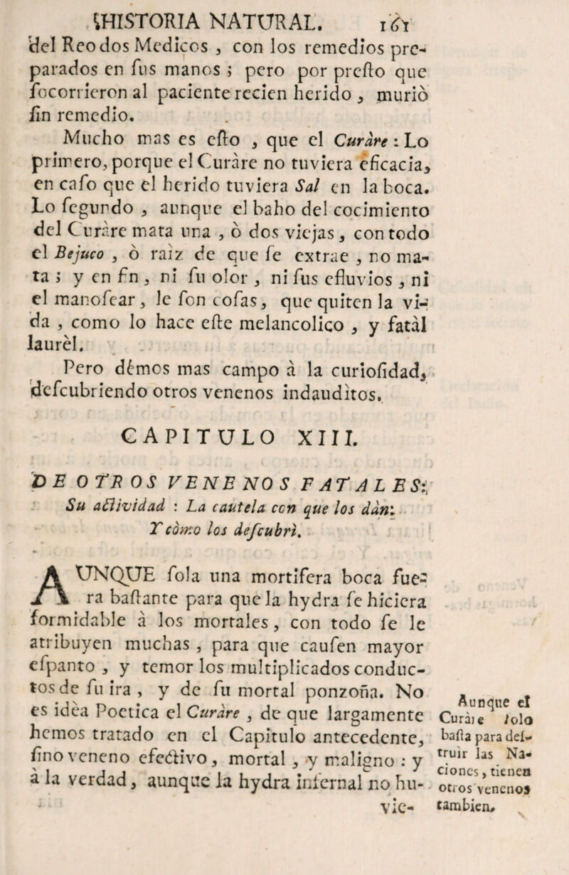 del Reo dos Médicos , con los remedios pre¬ parados en fus manos 5 pero por preño que focorrieron al paciente recien herido , murió fin remedio. Mucho mas es efto , que el Curare: Lo primero, porque el Curare no tuviera eficacia, en cafo que el herido tuviera Sal en la boca. Lo fegundo , aunque el baho del cocimiento del Curare mata una , ó dos viejas, con todo el Bejuco , ó raíz de que fe extrae , no ma¬ ta ; y en fin , ni fu olor, ni fus efluvios, ni el manofear, le fon cofas, que quiten la vi¬ da , como lo hace eñe melancólico , y fatal laurel. Pero démes mas campo á la curiofidad, defeubriendo otros venenos indauditos, CAPITULO XIII. DE OTEOS VENENOS F AT A L E Si, Su aSlividad : La cautela ccn que los dan1 T como los defeubrt. » / ***’ . / Aunque Tola una mortífera boca fue¬ ra bailante para que la hydra fe hiciera formidable á los morrales, con todo fe le atribuyen muchas , para que caufen mayor cfpanto , y temor los multiplicados conduc¬ tos de fu ira , y de fu mortal ponzoña. No es idea Poética el Curare , de que largamente hemos tratado en el Capitulo antecedente, fino veneno efeólivo, mortal, y maligno : y á la verdad, aunque la hydra infernal no hu- vie- A13 n que el Curáie lolo baila para des¬ truir las Na¬ ciones , tienen otros venenos también#