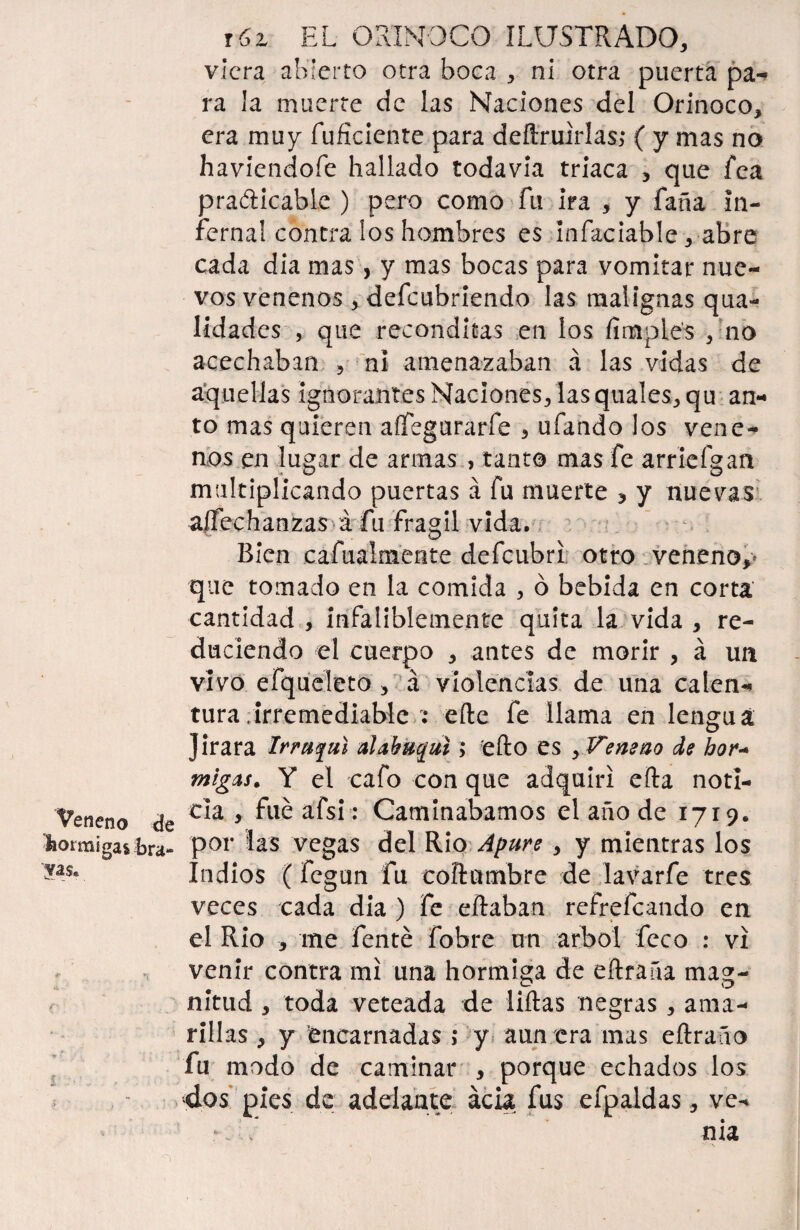 viera abierto otra boca , ni otra puerta pa- ra la muerte de las Naciones del Orinoco, era muy fuficiente para deftruirlas; ( y mas no haviendofe hallado todavía triaca , que fea practicable ) pero como fu ira , y faña in¬ fernal contra los hombres es infaciable ,-abre cada dia mas, y mas bocas para vomitar nue¬ vos venenos , defeubriendo las malignas qua- lidades , que recónditas en los /imples , no acechaban , ni amenazaban á las vidas de aquellas ignorantes Naciones, las quales, qu au¬ to mas quieren aífegurarfe , ufando los vene¬ nos en lugar de armas , tanto mas fe arriefgan multiplicando puertas á fu muerte , y nuevas a|fechanzas á fu frágil vida. Bien cafualmente defeubri otro veneno,- que tomado en la comida , ó bebida en corta cantidad , infaliblemente quita la vida , re¬ duciendo el cuerpo , antes de morir , á un vivo efqueleto , á violencias de una calen¬ tura /Irremediable : efte fe llama en lengua Jirara Irrujuí alahuqul; efto es , Veneno de hor« migas. Y el cafo con que adquirí efta noti- Yetieno de c*a 5 ^ a^s*; Caminábamos el año de 1719. 'feotmigaste- por las vegas del Rio Apure, y mientras los Indios (fegun fu coftumbre de lavarfe tres veces cada dia ) fe eftaban refrefeando en el Rio , me fenté fobre un árbol feco : vi venir contra mí una hormiga de eftraña mag¬ nitud , toda veteada de liftas negras, ama¬ rillas , y encarnadas ,* y aun era mas eftraño fu modo de caminar , porque echados los dos pies de adelante acia fus efpaldas, ve- - c nia