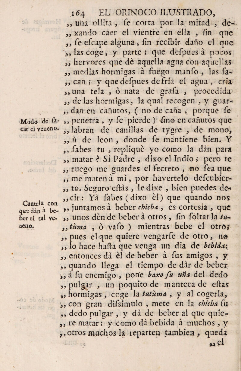 Modo de fo¬ car el veneno. Cautefo cotí que dan a be¬ ber ei tal ve¬ neno.. 164 EL ORINOCO ILUSTRADO, ,, una ollita , fe corta por la mitad , de- „ xando caer el vientre en ella , fin que fe efeape alguna, fin recibir daño el que ,, las coge, y parte? que defpues á pocos hervores que dé aquella agua con aquellas 3y medias hormigas á fuego manfo , las fa- ,, can ; y que defpues de fría el agua , cria ,,una tela , ó nata de grafa , procedida ,, délas hormigas, la qual recogen , y guar* „dan en cañutos, ( no de caña , porque fe ,, penetra , y fe pierde ) fno en cañutos que ,, labran de canillas de tygre , de mono, „ ü de león , donde fe mantiene bien. Y ,, Tabes tu , repliqué yo como la dan para ,, matar ? Si Padre , dixo el Indio > pero te ,, ruego me guardes el fecreto , no fea que ,, me maten a mi, por havertelo defcubicr- ,, to. Seguro eftás , ledixe , bien puedes de* ,,cir: Yá fabes (dixo él) que quando nos „ juntamos á beber chicha , es cortesía , que „ unos dén de beber á otros , fin foltar la tu* „ tuma , ó vafo ) mientras bebe el otro, ,, pues el que quiere vengarfe de otro, 110 lo hace harta que venga un dia de bebida: entonces da él de beber á fus amigos , y ,, quando llega el tiempo de dar de beber y y á fu enemigo , pone baxo fu una del dedo „ pulgar , un poquito de mantecade eftas ,, hormigas , coge la tutuma , y al cogerla, ,, con gran difsimulo , mete en la chicha fu dedo pulgar , y da de beber al que quic- ,, re matar; y como da bebida á muchos , y potros muchos la repartea también, queda iU ?\