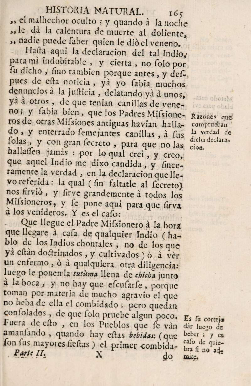 »» el malhechor oculto ; y quando á la noche „ le da la calentura de muerte al doliente, >, nadie puede iaber quien le dio el veneno. Harta aqui la declaración del tal Indio,- para mt indubitable , y cierta , no Tolo por fu dicho , Uno también porque antes , y def* pues de efta noticia , ya yo fabia muchos denuncios a la Juílicia , delatando ya a unos, ya á otros , de que tenían canillas de vene- no; y fabia bien, que los Padres Mifsione- Raines qu<¿ ros de otras Mifsiones antiguas havian halla- comprueban do, y enterrado Remojantes canillas , á fus la VCRÍJ<i dc jolas , y con gran fecreto , para que no las naiiauen jamas : por lo qual creí, y creo, que aquel Indio me dixo candida , y fince- ramente la verdad , en la declaración que lle¬ vo referida: la qual (fin faltatlc al fecreto) nos fírvio, y íirve grandemente á todos los MifsioneroSj y fe pone aquí para que fírva a los venideros, Y es el cafo: Que llegue el Padre Mifsionero á la hora que llegare á cafa de qualquíer Indio ( ha¬ blo dc los Indios chontales , no de los que ya eílan dovftrinados , y cultivados ) ó á ver un enfermo , o a qualquiera otra diligencia: luego le ponen la tutuma llena dc chicha junto a la boca , y no hay que efeufarfe , porque toman por materia de mucho agravio el que no beba de ella el combidado ; pero quedan confoiados, de que folo pruebe algún poco, r, rlt rrtr(.p: Fuera de erto , en los Pueblos que fe van dar luego de amantando , quando hay citas bebidas: (que keber * y es ion fus mayores fieftas ) el primer combida- braVn^ÍT . P*rJ' Ih X do mí ^