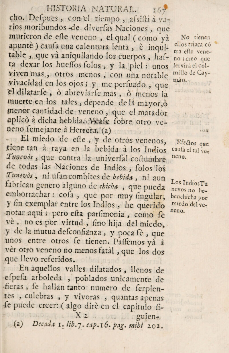 cho. Dcfpncs, con ti tiempo , afsiíli á va¬ rios moribundos-de diverfas Naciones, que murieron de eftc veneno , el qnal ( como ya apunte ) caufa una calentura lenta , é inqui- table , que va aniquilando los cuerpos , haf- ta dexar los huellos Tolos , y la piel : unos viven mas , otros menos , con una notable vivacidad en los ojos ; y me perfuado , que el dilatarle , o abreviarfe mas , ó menos la muerte en los tales, depende dcIamayor,o menor cantidad de veneno , que el matador aplico a dicha bebida. vVjéáfe íobre otro ve¬ neno Teme jan te á Herrete.'(a) ■ El miedo de cite , y de otros venenos, tiene tan á raya en la bebida á los Indios Tune vos , que contra la univerfal coílumbre de todas las Naciones de Indios , Tolos los Tunevos, ni ufancombites de bebida , ni aun fabrican genero alguno de chicha , que pueda emborrachar: cofa , que por muy Ungular, y fin exemplar entre los Indios, he querido notar aqui; pero eíia parfimonia , como Te ve , no es por virtud , fino hija del miedo, y de la mutua defeonfianza , y poca fe , que unos entre otros Te tienen. Paliemos ya á ver otro veneno no menos fatal , que los dos que llevo referidos. En aquellos valles dilatados, llenos de efpefa arboleda , poblados únicamente de •fieras, Te hallan tanto numero de ferpicn- tcs , culebras , y vivoras , quantas apenas fe puede creer: ( algo diré en el capitulo fi- ■x r* No tienen ellos triaca có tra efte vene¬ no: creo que íervirá el col¬ millo de Cay- mi n. • • * (Efeoos que cauía el cal ve¬ neno. Los TndiosTu nevos no be- benchicha por miedo del ve¬ neno. X 1 gujen- (a) Década i. lib,jt cap.ié» mibi 202