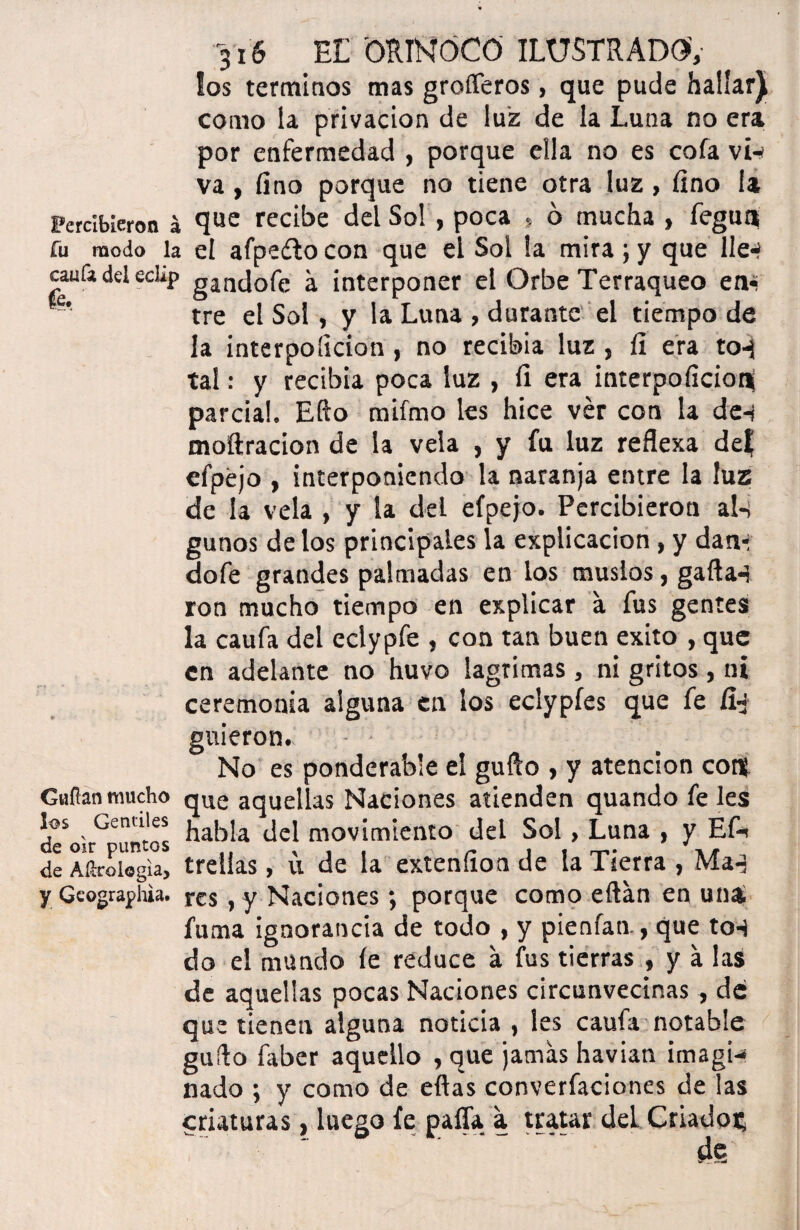 los términos mas grofleros, que pude hallar), como la privación de luz de la Luna no era por enfermedad , porque eüa no es cofa vi-í va, fino porque no tiene otra luz, fino la Percibieron á que recibe del So! , poca » o mucha , fegua fu modo la el afpeílo con que el Sol la mira; y que lie*? caula del eclip gancj0fe á interponer el Orbe Terráqueo en- tre el Sol, y la Luna , durante el tiempo de la interpoíicion, no recibia luz , fi era to-j tal: y recibia poca luz , fi era interpoficioni parcial. Efto mifmo les hice ver con la de-i moftracion de la vela , y fu luz reflexa de? efpéjo , interponiendo la naranja entre la luz de la vela , y la del efpejo. Percibieron aI-¡ gunos délos principales la explicación , y dan* dofe grandes palmadas en los muslos, gallan ron mucho tiempo en explicar a fus gentes la caufa del eclypfe , con tan buen éxito , que en adelante no huvo lagrimas , ni gritos , ni ceremonia alguna en los eclypfes que fe íLj guieron. - - No es ponderab'e el gufto , y atención cois Gufian mucho que aquellas Naciones atienden quando fe les d?okGeüntos hab!a del movimiento del Sol, Luna , y ED de A Urología, trelías, u de la extenfion de la Tierra , Maq y Gcograpliia. res, y Naciones; porque como eftán en una. fuma ignorancia de todo , y pienfan., que ton do el mundo fe reduce á fus tierras , y á las de aquellas pocas Naciones circunvecinas , de que tienen alguna noticia , les caufa notable güilo faber aquello , que jamás havian imagi¬ nado ; y como de ellas converfaciones de las criaturas, luego fe paíTa a tratar del. Criados, de