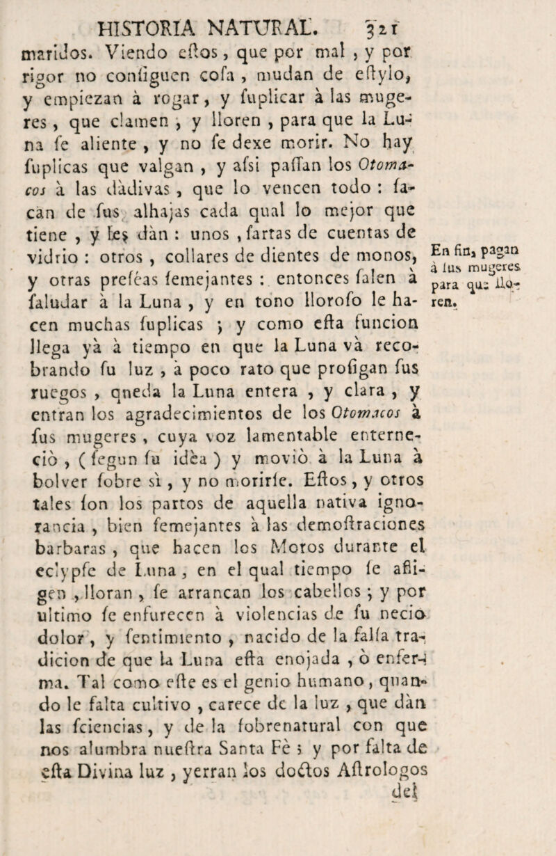 maridos. Viendo eftos, que por mal , y por rigor no coníiguen cofa , mudan de e íl y i o, y empiezan á rogar, y fuplicar alas muge- res , que clamen , y lloren , para que la Lu- na fe aliente , y no fe dexe morir. No hay fuplicas que valgan , y afsi paíTan los Otoma- eos a las dadivas , que lo vencen todo : ía- can de fus alhajas cada qual lo mejor que tiene , y be* dan : unos , farras de cuentas de vidrio : otros , collares de dientes de monos, En fía* pagan ,, , . v a íus mujeres y otras preleas femejantes : entonces laíen a para ^ faludar á la Luna , y en tono llorofo le ha- ren. cen muchas fuplicas j y como efta función llega ya á tiempo en que la Luna va reco¬ brando fu luz , á poco rato que profigan fus ruegos , queda la Luna entera , y clara , y entran los agradecimientos de los Qtom.uos a fus rmtgeres , cuya voz lamentable enterne¬ ció , (fegunfu idea) y movió á la Luna a bolver fohre si , y no morirle. Ellos, y otros tales ion los partos de aquella nativa igno¬ rancia , bien femejantes a las demoftraciones barbaras , que hacen les Moros durante el eclypfc de Luna* en el qual tiempo le afli¬ gen , lloran , fe arrancan los cabellos *, y por ultimo fe enfurecen a violencias de fu necio dolor , y fentimiento , nacido de la faifa tra¬ dición de que ia Luna efta enojada , ó eníer-j ma. Tal como elle es el genio humano, quan- do le falta cultivo , carece de la luz , que dan las fciencias, y de la fobrenatural con que nos alumbra nueftra Santa Fe 5 y por falta de efta Divina luz , yerran los doctos Aílrologos