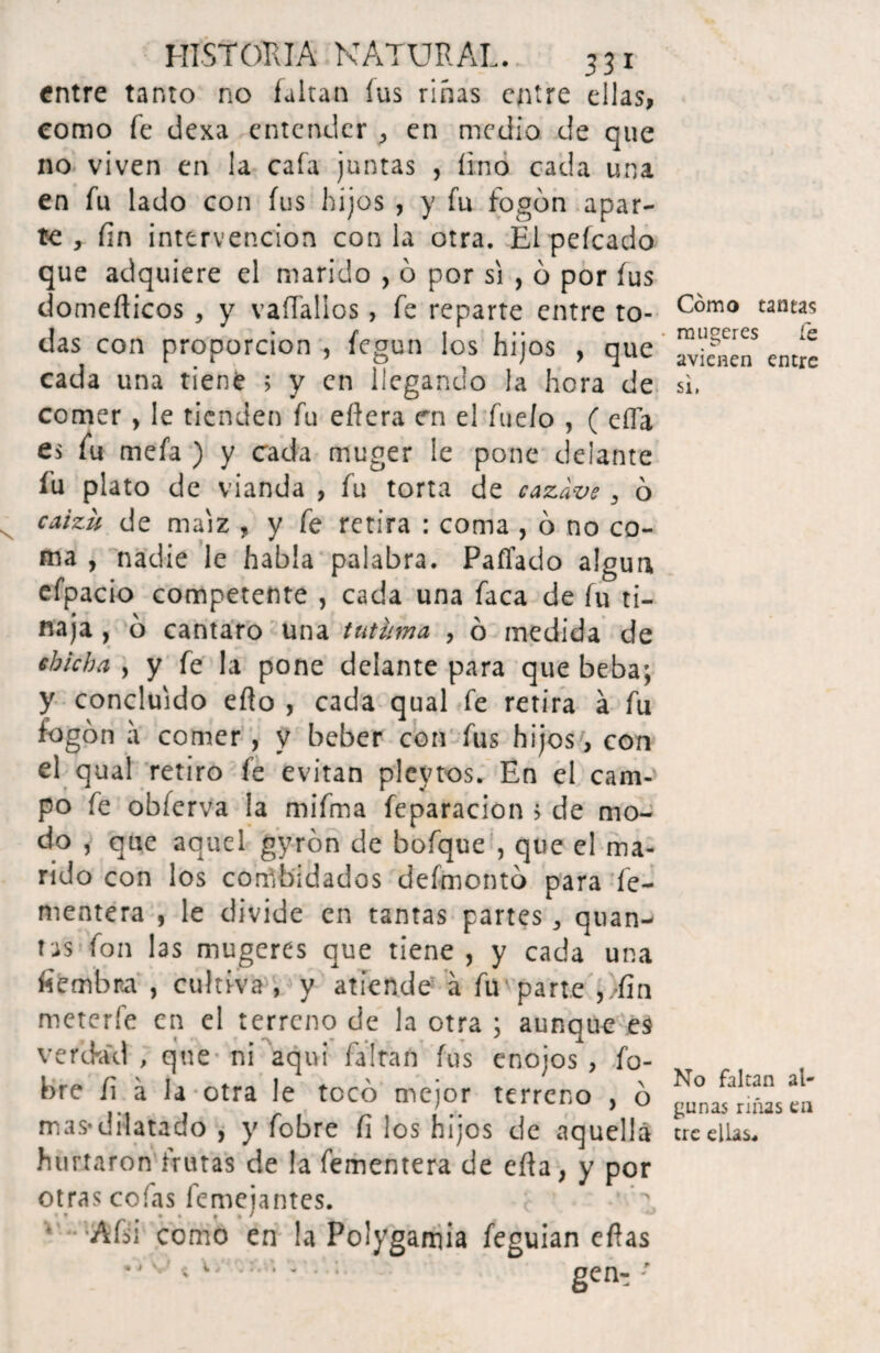 entre tanto no faltan íus riñas entre ellas, como fe dexa entender ■> en medio de que no viven en la caía juntas , lino cada una en fu lado con fus hijos , y fu fogón apar¬ te , fin intervención con la otra. El peleado que adquiere el marido , ó por si , ó por fus domeíticos , y vaíTallos, fe reparte entre to¬ das con proporción , fegun los hijos , que cada una tiene 5 y en llegando la hora de comer, le tienden fu eflera en el fueío , ( eífa es fu mefa ) y cada muger le pone delante fu plato de vianda , fu torta de cazave, ó caizu de maíz , y fe retira : coma , ó no co¬ ma , nadie le habla palabra. Pallado algún efpacio competente , cada una faca de fu ti¬ naja , ó cántaro una tutuma , ó medida de chicha , y fe la pone delante para que beba; y concluido ello , cada qual fe retira á fu fogón a comer , y beber con fus hijos, con el qual retiro fe evitan plevtos. En el cam¬ po fe obferva la mifma feparacion > de mo¬ do , que aquel gyrón de bofque , que el ma¬ rido con los convidados defmontó para fe- mentera , le divide en tantas panes ^ quan-' tas fon las mugeres que tiene, y cada una fiembra , cultiva , y atiende á fu parte ,/fin meterfe en el terreno de la otra ; aunque es verckvd , que ni aquí faltan fus enojos , fo- bre fi á la otra le tocó mejor terreno , ó mas-dilatado , y fobre fi ¡os hijos de aquella hurtaron frutas de la fementera de ella, y por otras cofas femeiantes. • * # ^ l ^ ^ •Afsi como en la Polygamia feguian eífas Cómo tantas mujeres Ce avienen entre si, No faltan al¬ gunas riñas en ere ellas. • «