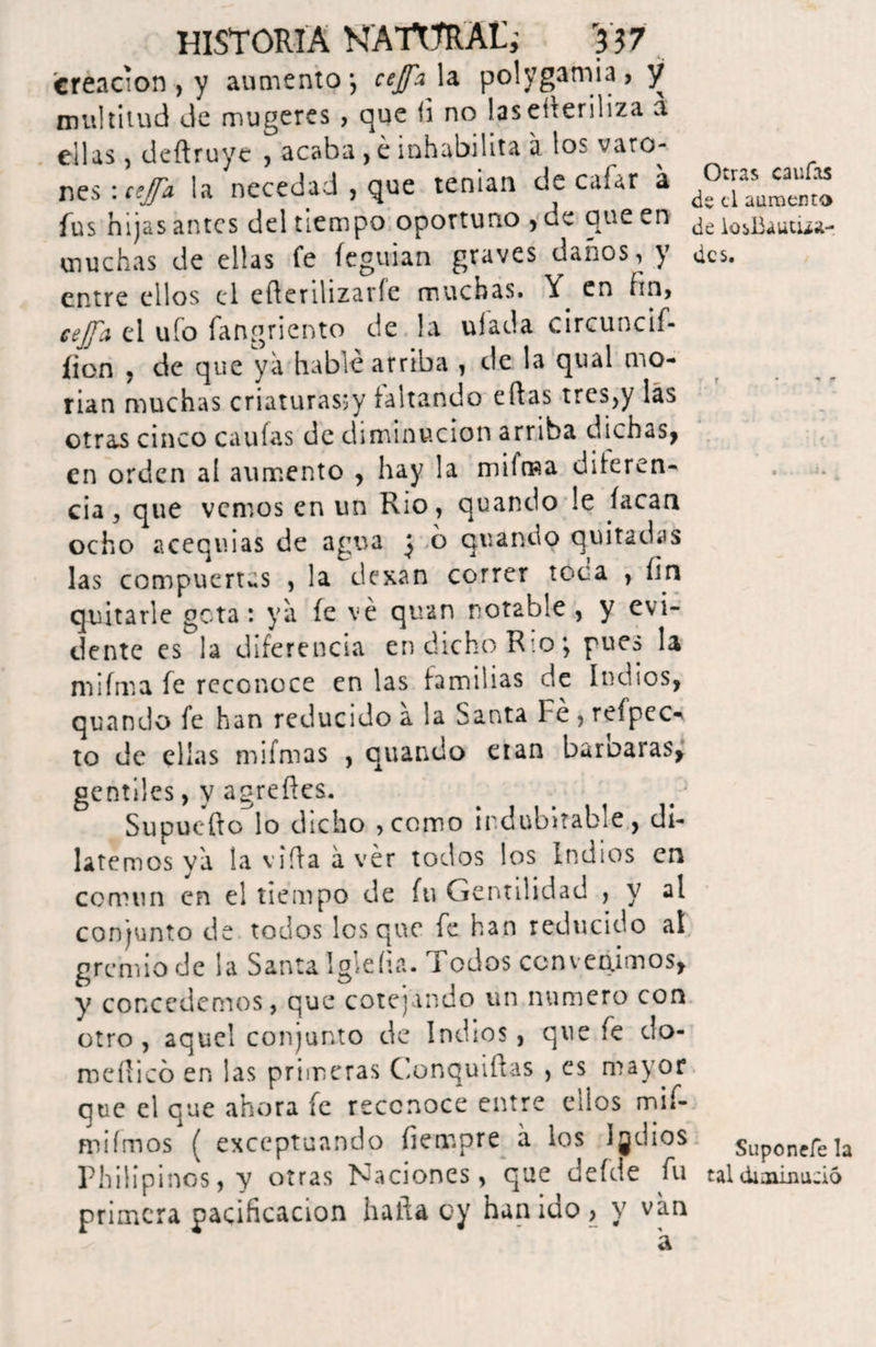 creación , y aumento-, cejfa la polygamia > y multitud de mugeres > que (i no las eíteriliza a ellas deftruye , acaba , é inhabilita a los varo-- nes: tejfa la necedad , que teman de cafar a d°aasu‘™“ fus hijas antes del tiempo oportuno , de que en ^uautua- muchas de ellas fe íeguian graves daños, y des. entre ellos el efterilizarfe muchas. Y en ím, cejfa el ufo fangriento de !a ufada circuncif- íion , de que ya hablé arriba , de la qual mo¬ rían muchas criaturas^ faltando eftas tres,y las otras cinco caulas de diminución arriba dichas, en orden al aumento , hay la mifma diferen¬ cia , que vemos en un Rio, quando le íacan ocho acequias de agua ^ ó quando quitadas las compuertas , la dexan correr toca , fin quitarle gota: ya fe ve quan notable, y evi¬ dente es la diferencia en dicho Rio; pues la mifma fe reconoce en las familias de Indios, quando fe han reducido a la Santa Fe , reípec-t to de ellas mifmas , quando eran baroaras, gentiles, y agrefles. Supucfto lo dicho ,como indubitable, di¬ latemos ya la vida á ver todos los Indios en común en el tiempo de fu Gentilidad , y al conjunto de todos los que fe han reducido at gremio de la Santa Igleíia. Todos convenimos, y concedemos, que cotejando un numero con otro , aquel conjunto de Indios, que fe do- medicó en las primeras Conquidas , es mayor que el que ahora fe reconoce entre ci!os mif- mifmos ( exceptuando íiempre á los Igdios $Up0ncfe]a Philipinos, y otras Naciones, que defde fu tal diminuto primera pacificación halla cy han ido, y van á